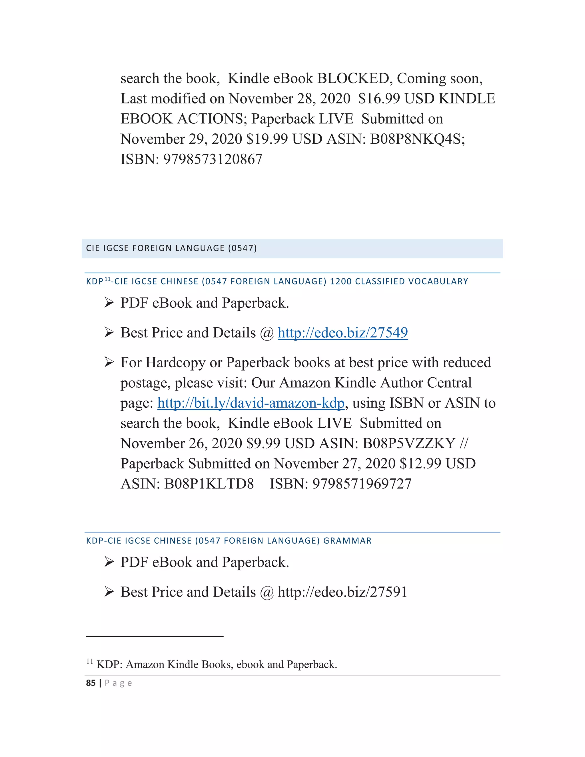 85 | P a g e
search the book, Kindle eBook BLOCKED, Coming soon,
Last modified on November 28, 2020 $16.99 USD KINDLE
EBOOK ACTIONS; Paperback LIVE Submitted on
November 29, 2020 $19.99 USD ASIN: B08P8NKQ4S;
ISBN: 9798573120867
CIE IGCSE FOREIGN LANGUAGE (0547)
KDP11
-CIE IGCSE CHINESE (0547 FOREIGN LANGUAGE) 1200 CLASSIFIED VOCABULARY
¾ PDF eBook and Paperback.
¾ Best Price and Details @ http://edeo.biz/27549
¾ For Hardcopy or Paperback books at best price with reduced
postage, please visit: Our Amazon Kindle Author Central
page: http://bit.ly/david-amazon-kdp, using ISBN or ASIN to
search the book, Kindle eBook LIVE Submitted on
November 26, 2020 $9.99 USD ASIN: B08P5VZZKY //
Paperback Submitted on November 27, 2020 $12.99 USD
ASIN: B08P1KLTD8 ISBN: 9798571969727
KDP-CIE IGCSE CHINESE (0547 FOREIGN LANGUAGE) GRAMMAR
¾ PDF eBook and Paperback.
¾ Best Price and Details @ http://edeo.biz/27591
11
KDP: Amazon Kindle Books, ebook and Paperback.
 