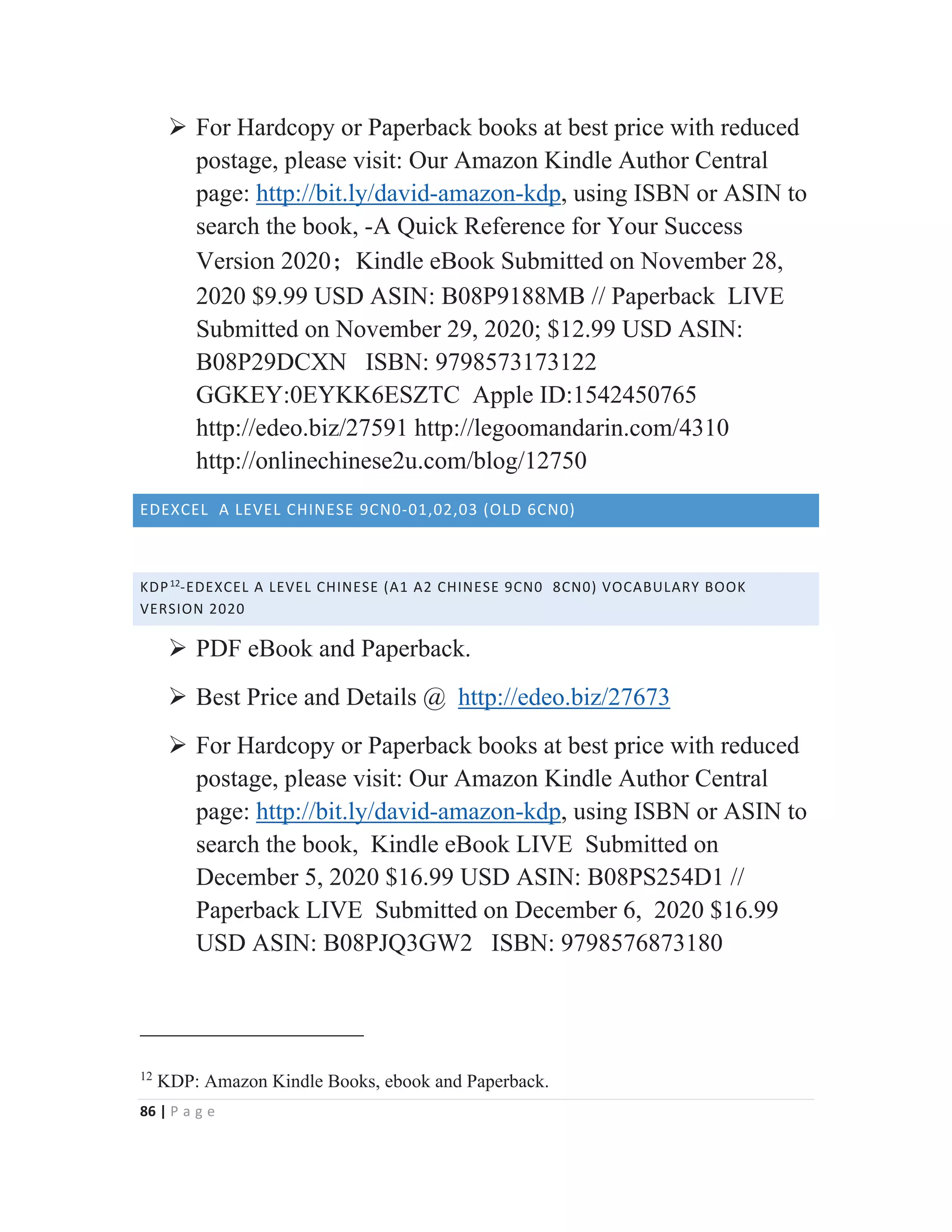 86 | P a g e
¾ For Hardcopy or Paperback books at best price with reduced
postage, please visit: Our Amazon Kindle Author Central
page: http://bit.ly/david-amazon-kdp, using ISBN or ASIN to
search the book, -A Quick Reference for Your Success
Version 2020χKindle eBook Submitted on November 28,
2020 $9.99 USD ASIN: B08P9188MB // Paperback LIVE
Submitted on November 29, 2020; $12.99 USD ASIN:
B08P29DCXN ISBN: 9798573173122
GGKEY:0EYKK6ESZTC Apple ID:1542450765
http://edeo.biz/27591 http://legoomandarin.com/4310
http://onlinechinese2u.com/blog/12750
EDEXCEL A LEVEL CHINESE 9CN0-01,02,03 (OLD 6CN0)
KDP12
-EDEXCEL A LEVEL CHINESE (A1 A2 CHINESE 9CN0 8CN0) VOCABULARY BOOK
VERSION 2020
¾ PDF eBook and Paperback.
¾ Best Price and Details @ http://edeo.biz/27673
¾ For Hardcopy or Paperback books at best price with reduced
postage, please visit: Our Amazon Kindle Author Central
page: http://bit.ly/david-amazon-kdp, using ISBN or ASIN to
search the book, Kindle eBook LIVE Submitted on
December 5, 2020 $16.99 USD ASIN: B08PS254D1 //
Paperback LIVE Submitted on December 6, 2020 $16.99
USD ASIN: B08PJQ3GW2 ISBN: 9798576873180
12
KDP: Amazon Kindle Books, ebook and Paperback.
 
