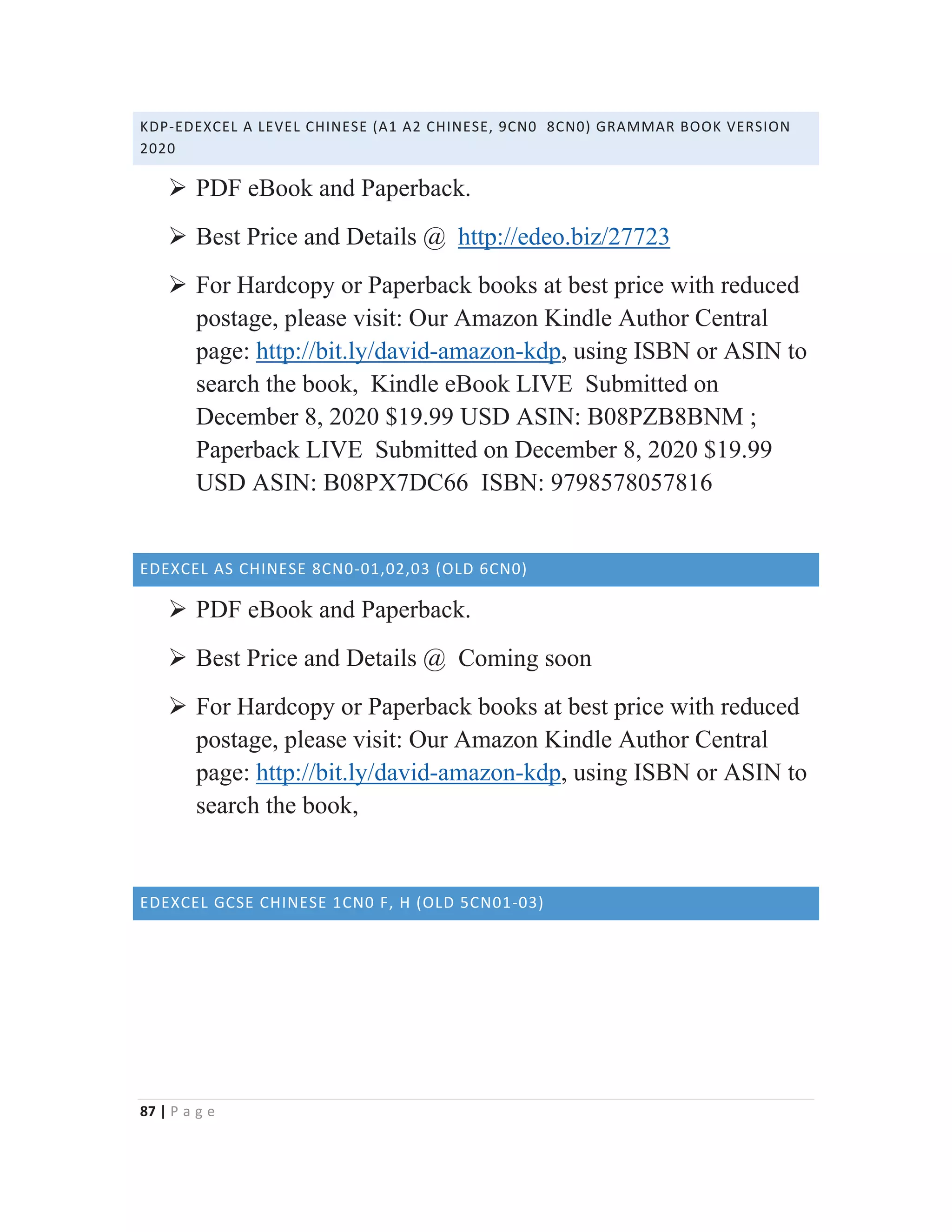 87 | P a g e
KDP-EDEXCEL A LEVEL CHINESE (A1 A2 CHINESE, 9CN0 8CN0) GRAMMAR BOOK VERSION
2020
¾ PDF eBook and Paperback.
¾ Best Price and Details @ http://edeo.biz/27723
¾ For Hardcopy or Paperback books at best price with reduced
postage, please visit: Our Amazon Kindle Author Central
page: http://bit.ly/david-amazon-kdp, using ISBN or ASIN to
search the book, Kindle eBook LIVE Submitted on
December 8, 2020 $19.99 USD ASIN: B08PZB8BNM ;
Paperback LIVE Submitted on December 8, 2020 $19.99
USD ASIN: B08PX7DC66 ISBN: 9798578057816
EDEXCEL AS CHINESE 8CN0-01,02,03 (OLD 6CN0)
¾ PDF eBook and Paperback.
¾ Best Price and Details @ Coming soon
¾ For Hardcopy or Paperback books at best price with reduced
postage, please visit: Our Amazon Kindle Author Central
page: http://bit.ly/david-amazon-kdp, using ISBN or ASIN to
search the book,
EDEXCEL GCSE CHINESE 1CN0 F, H (OLD 5CN01-03)
 