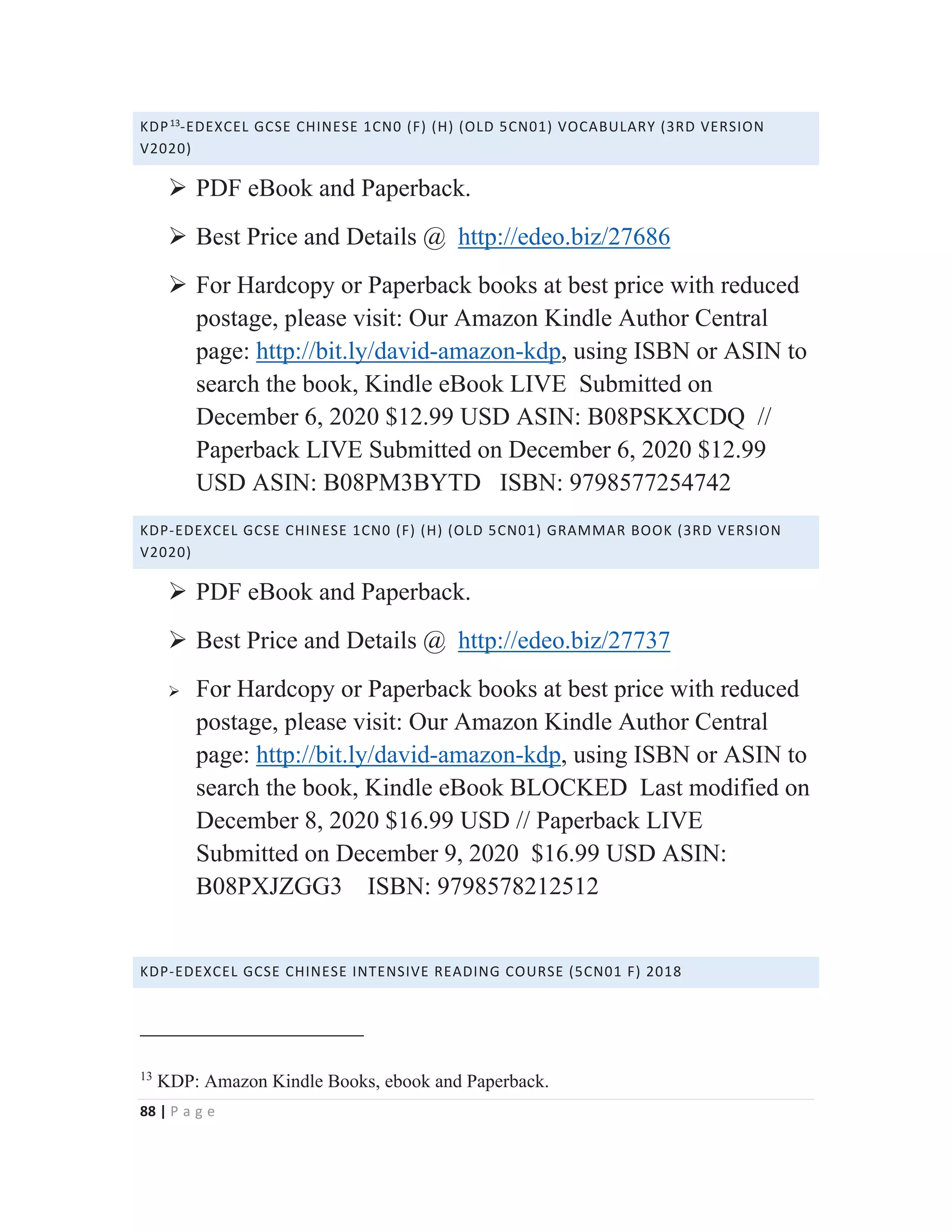 88 | P a g e
KDP13
-EDEXCEL GCSE CHINESE 1CN0 (F) (H) (OLD 5CN01) VOCABULARY (3RD VERSION
V2020)
¾ PDF eBook and Paperback.
¾ Best Price and Details @ http://edeo.biz/27686
¾ For Hardcopy or Paperback books at best price with reduced
postage, please visit: Our Amazon Kindle Author Central
page: http://bit.ly/david-amazon-kdp, using ISBN or ASIN to
search the book, Kindle eBook LIVE Submitted on
December 6, 2020 $12.99 USD ASIN: B08PSKXCDQ //
Paperback LIVE Submitted on December 6, 2020 $12.99
USD ASIN: B08PM3BYTD ISBN: 9798577254742
KDP-EDEXCEL GCSE CHINESE 1CN0 (F) (H) (OLD 5CN01) GRAMMAR BOOK (3RD VERSION
V2020)
¾ PDF eBook and Paperback.
¾ Best Price and Details @ http://edeo.biz/27737
¾ For Hardcopy or Paperback books at best price with reduced
postage, please visit: Our Amazon Kindle Author Central
page: http://bit.ly/david-amazon-kdp, using ISBN or ASIN to
search the book, Kindle eBook BLOCKED Last modified on
December 8, 2020 $16.99 USD // Paperback LIVE
Submitted on December 9, 2020 $16.99 USD ASIN:
B08PXJZGG3 ISBN: 9798578212512
KDP-EDEXCEL GCSE CHINESE INTENSIVE READING COURSE (5CN01 F) 2018
13
KDP: Amazon Kindle Books, ebook and Paperback.
 