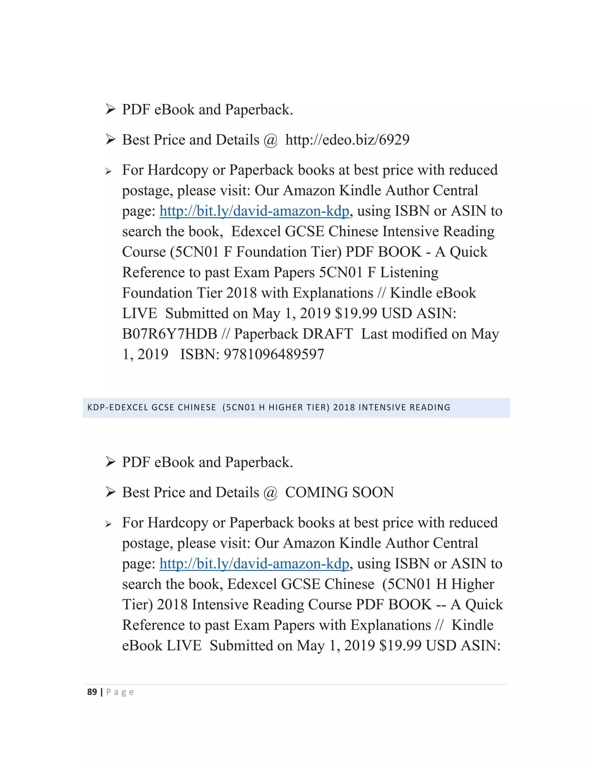 89 | P a g e
¾ PDF eBook and Paperback.
¾ Best Price and Details @ http://edeo.biz/6929
¾ For Hardcopy or Paperback books at best price with reduced
postage, please visit: Our Amazon Kindle Author Central
page: http://bit.ly/david-amazon-kdp, using ISBN or ASIN to
search the book, Edexcel GCSE Chinese Intensive Reading
Course (5CN01 F Foundation Tier) PDF BOOK - A Quick
Reference to past Exam Papers 5CN01 F Listening
Foundation Tier 2018 with Explanations // Kindle eBook
LIVE Submitted on May 1, 2019 $19.99 USD ASIN:
B07R6Y7HDB // Paperback DRAFT Last modified on May
1, 2019 ISBN: 9781096489597
KDP-EDEXCEL GCSE CHINESE (5CN01 H HIGHER TIER) 2018 INTENSIVE READING
¾ PDF eBook and Paperback.
¾ Best Price and Details @ COMING SOON
¾ For Hardcopy or Paperback books at best price with reduced
postage, please visit: Our Amazon Kindle Author Central
page: http://bit.ly/david-amazon-kdp, using ISBN or ASIN to
search the book, Edexcel GCSE Chinese (5CN01 H Higher
Tier) 2018 Intensive Reading Course PDF BOOK -- A Quick
Reference to past Exam Papers with Explanations // Kindle
eBook LIVE Submitted on May 1, 2019 $19.99 USD ASIN:
 