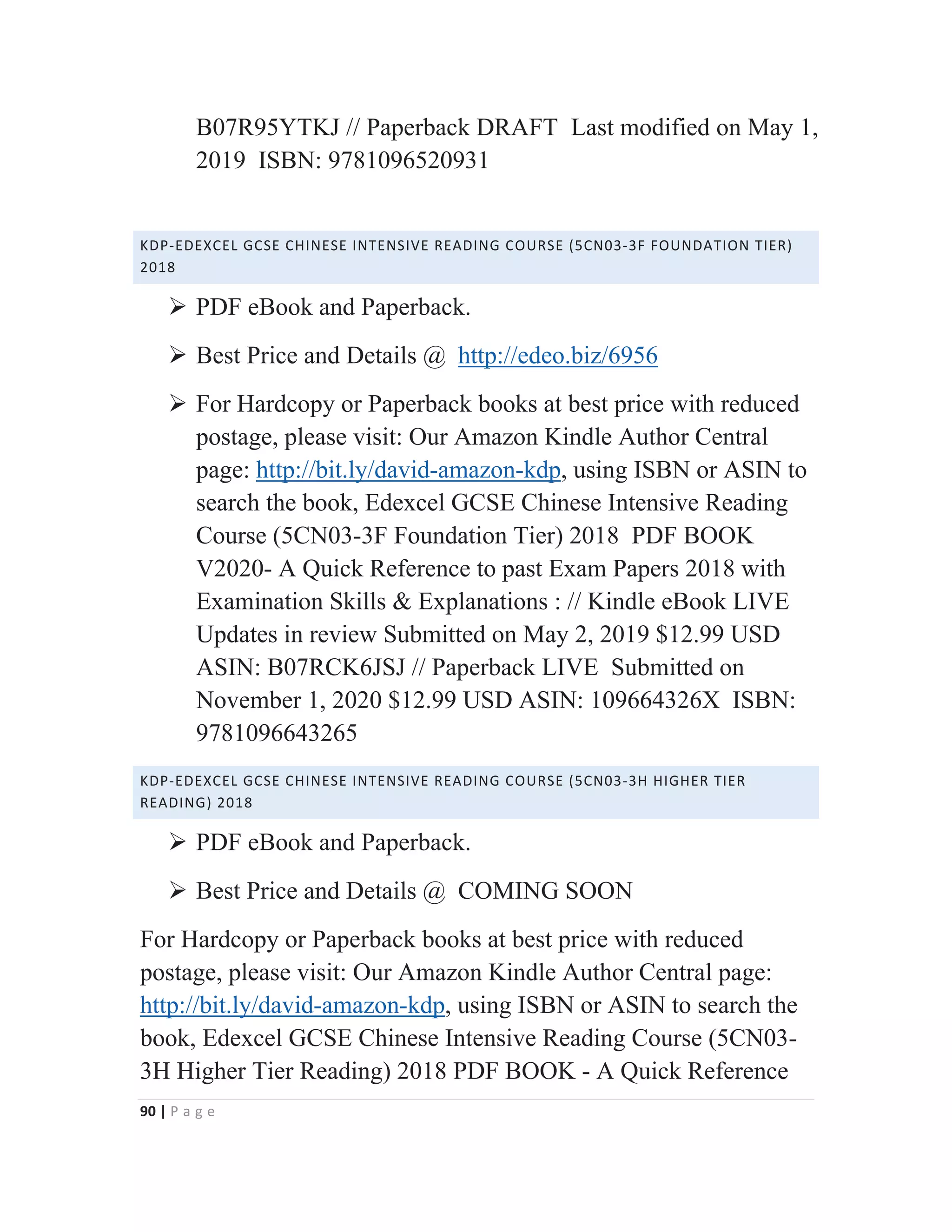 90 | P a g e
B07R95YTKJ // Paperback DRAFT Last modified on May 1,
2019 ISBN: 9781096520931
KDP-EDEXCEL GCSE CHINESE INTENSIVE READING COURSE (5CN03-3F FOUNDATION TIER)
2018
¾ PDF eBook and Paperback.
¾ Best Price and Details @ http://edeo.biz/6956
¾ For Hardcopy or Paperback books at best price with reduced
postage, please visit: Our Amazon Kindle Author Central
page: http://bit.ly/david-amazon-kdp, using ISBN or ASIN to
search the book, Edexcel GCSE Chinese Intensive Reading
Course (5CN03-3F Foundation Tier) 2018 PDF BOOK
V2020- A Quick Reference to past Exam Papers 2018 with
Examination Skills & Explanations : // Kindle eBook LIVE
Updates in review Submitted on May 2, 2019 $12.99 USD
ASIN: B07RCK6JSJ // Paperback LIVE Submitted on
November 1, 2020 $12.99 USD ASIN: 109664326X ISBN:
9781096643265
KDP-EDEXCEL GCSE CHINESE INTENSIVE READING COURSE (5CN03-3H HIGHER TIER
READING) 2018
¾ PDF eBook and Paperback.
¾ Best Price and Details @ COMING SOON
For Hardcopy or Paperback books at best price with reduced
postage, please visit: Our Amazon Kindle Author Central page:
http://bit.ly/david-amazon-kdp, using ISBN or ASIN to search the
book, Edexcel GCSE Chinese Intensive Reading Course (5CN03-
3H Higher Tier Reading) 2018 PDF BOOK - A Quick Reference
 