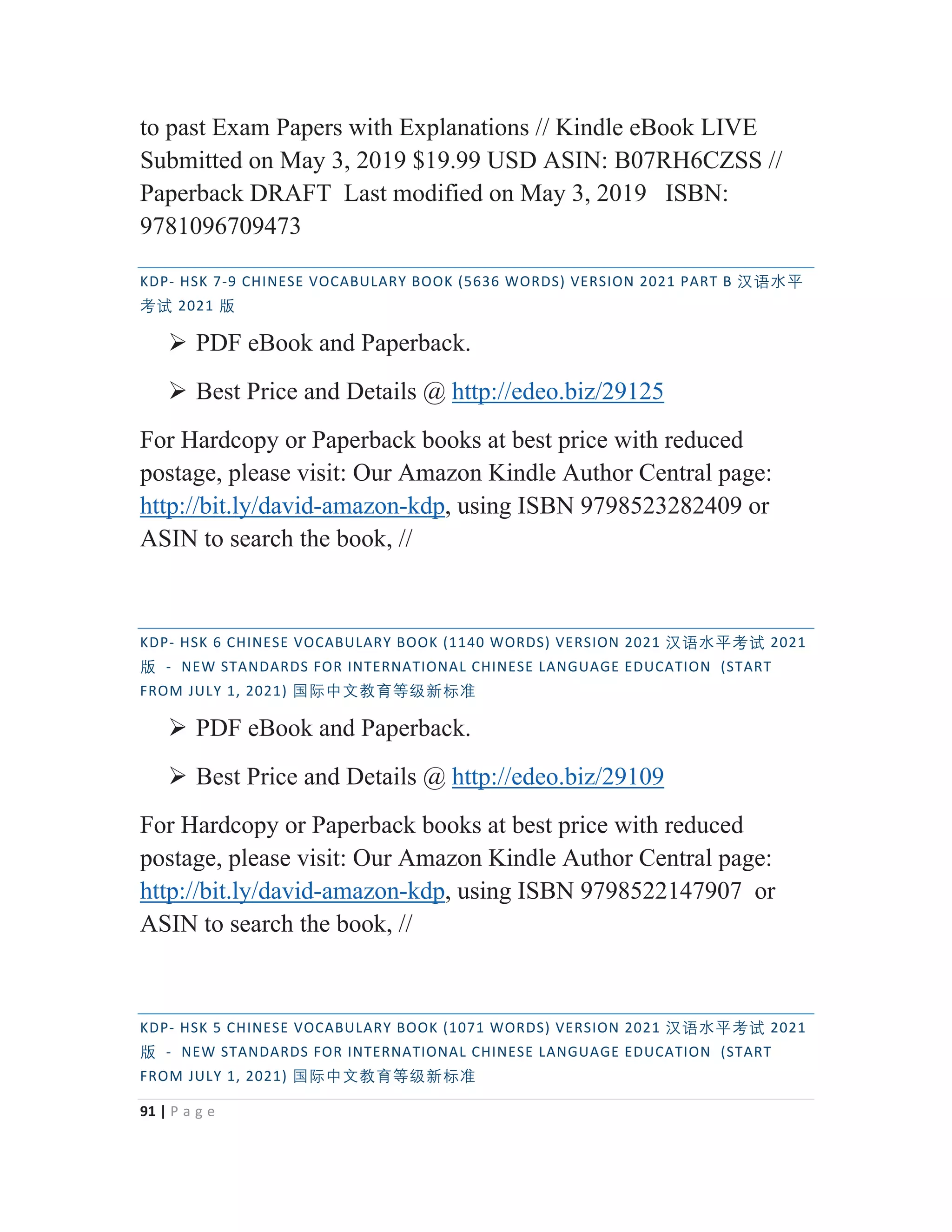 91 | P a g e
to past Exam Papers with Explanations // Kindle eBook LIVE
Submitted on May 3, 2019 $19.99 USD ASIN: B07RH6CZSS //
Paperback DRAFT Last modified on May 3, 2019 ISBN:
9781096709473
KDP- HSK 7-9 CHINESE VOCABULARY BOOK (5636 WORDS) VERSION 2021 PART B 㭈嫬㬳⵲
伂嫔 2021 䅇
¾ PDF eBook and Paperback.
¾ Best Price and Details @ http://edeo.biz/29125
For Hardcopy or Paperback books at best price with reduced
postage, please visit: Our Amazon Kindle Author Central page:
http://bit.ly/david-amazon-kdp, using ISBN 9798523282409 or
ASIN to search the book, //
KDP- HSK 6 CHINESE VOCABULARY BOOK (1140 WORDS) VERSION 2021 㭈嫬㬳⵲伂嫔 2021
䅇 - NEW STANDARDS FOR INTERNATIONAL CHINESE LANGUAGE EDUCATION (START
FROM JULY 1, 2021) ◼敄ᴬ㒆㑘侱䩈䶦㒯㜆⃅
¾ PDF eBook and Paperback.
¾ Best Price and Details @ http://edeo.biz/29109
For Hardcopy or Paperback books at best price with reduced
postage, please visit: Our Amazon Kindle Author Central page:
http://bit.ly/david-amazon-kdp, using ISBN 9798522147907 or
ASIN to search the book, //
KDP- HSK 5 CHINESE VOCABULARY BOOK (1071 WORDS) VERSION 2021 㭈嫬㬳⵲伂嫔 2021
䅇 - NEW STANDARDS FOR INTERNATIONAL CHINESE LANGUAGE EDUCATION (START
FROM JULY 1, 2021) ◼敄ᴬ㒆㑘侱䩈䶦㒯㜆⃅
 