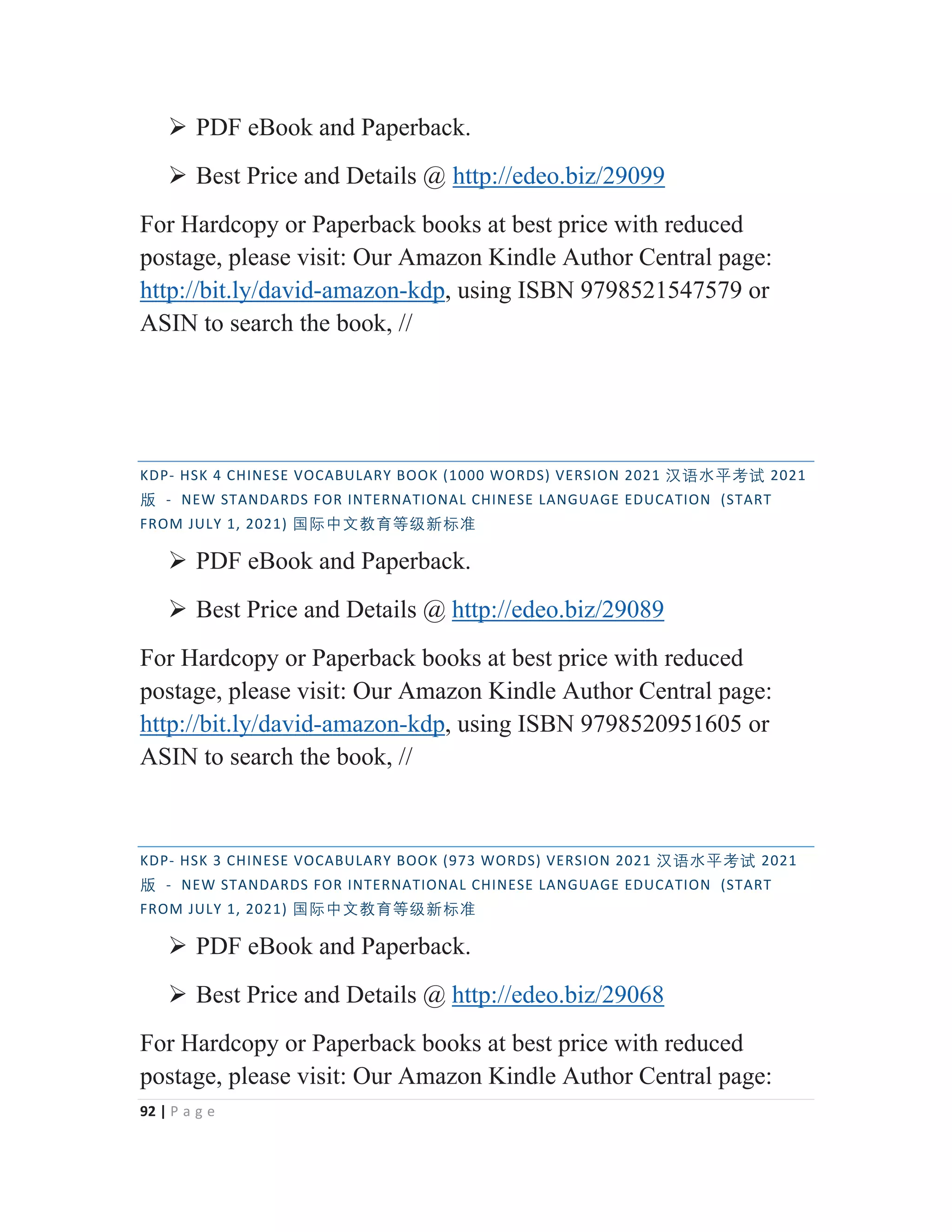 92 | P a g e
¾ PDF eBook and Paperback.
¾ Best Price and Details @ http://edeo.biz/29099
For Hardcopy or Paperback books at best price with reduced
postage, please visit: Our Amazon Kindle Author Central page:
http://bit.ly/david-amazon-kdp, using ISBN 9798521547579 or
ASIN to search the book, //
KDP- HSK 4 CHINESE VOCABULARY BOOK (1000 WORDS) VERSION 2021 㭈嫬㬳⵲伂嫔 2021
䅇 - NEW STANDARDS FOR INTERNATIONAL CHINESE LANGUAGE EDUCATION (START
FROM JULY 1, 2021) ◼敄ᴬ㒆㑘侱䩈䶦㒯㜆⃅
¾ PDF eBook and Paperback.
¾ Best Price and Details @ http://edeo.biz/29089
For Hardcopy or Paperback books at best price with reduced
postage, please visit: Our Amazon Kindle Author Central page:
http://bit.ly/david-amazon-kdp, using ISBN 9798520951605 or
ASIN to search the book, //
KDP- HSK 3 CHINESE VOCABULARY BOOK (973 WORDS) VERSION 2021 㭈嫬㬳⵲伂嫔 2021
䅇 - NEW STANDARDS FOR INTERNATIONAL CHINESE LANGUAGE EDUCATION (START
FROM JULY 1, 2021) ◼敄ᴬ㒆㑘侱䩈䶦㒯㜆⃅
¾ PDF eBook and Paperback.
¾ Best Price and Details @ http://edeo.biz/29068
For Hardcopy or Paperback books at best price with reduced
postage, please visit: Our Amazon Kindle Author Central page:
 