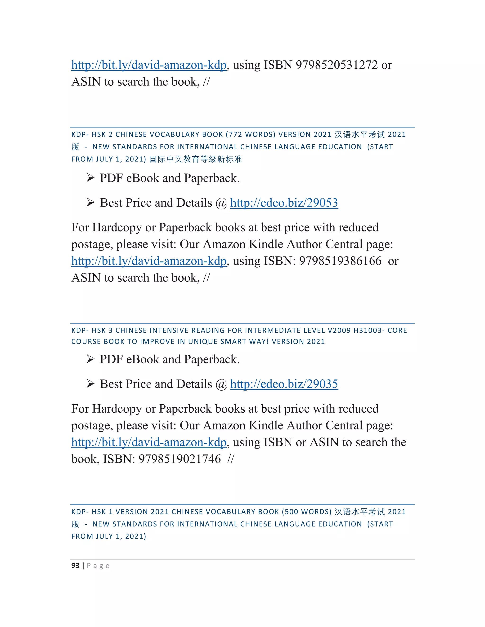 93 | P a g e
http://bit.ly/david-amazon-kdp, using ISBN 9798520531272 or
ASIN to search the book, //
KDP- HSK 2 CHINESE VOCABULARY BOOK (772 WORDS) VERSION 2021 㭈嫬㬳⵲伂嫔 2021
䅇 - NEW STANDARDS FOR INTERNATIONAL CHINESE LANGUAGE EDUCATION (START
FROM JULY 1, 2021) ◼敄ᴬ㒆㑘侱䩈䶦㒯㜆⃅
¾ PDF eBook and Paperback.
¾ Best Price and Details @ http://edeo.biz/29053
For Hardcopy or Paperback books at best price with reduced
postage, please visit: Our Amazon Kindle Author Central page:
http://bit.ly/david-amazon-kdp, using ISBN: 9798519386166 or
ASIN to search the book, //
KDP- HSK 3 CHINESE INTENSIVE READING FOR INTERMEDIATE LEVEL V2009 H31003- CORE
COURSE BOOK TO IMPROVE IN UNIQUE SMART WAY! VERSION 2021
¾ PDF eBook and Paperback.
¾ Best Price and Details @ http://edeo.biz/29035
For Hardcopy or Paperback books at best price with reduced
postage, please visit: Our Amazon Kindle Author Central page:
http://bit.ly/david-amazon-kdp, using ISBN or ASIN to search the
book, ISBN: 9798519021746 //
KDP- HSK 1 VERSION 2021 CHINESE VOCABULARY BOOK (500 WORDS) 㭈嫬㬳⵲伂嫔 2021
䅇 - NEW STANDARDS FOR INTERNATIONAL CHINESE LANGUAGE EDUCATION (START
FROM JULY 1, 2021)
 
