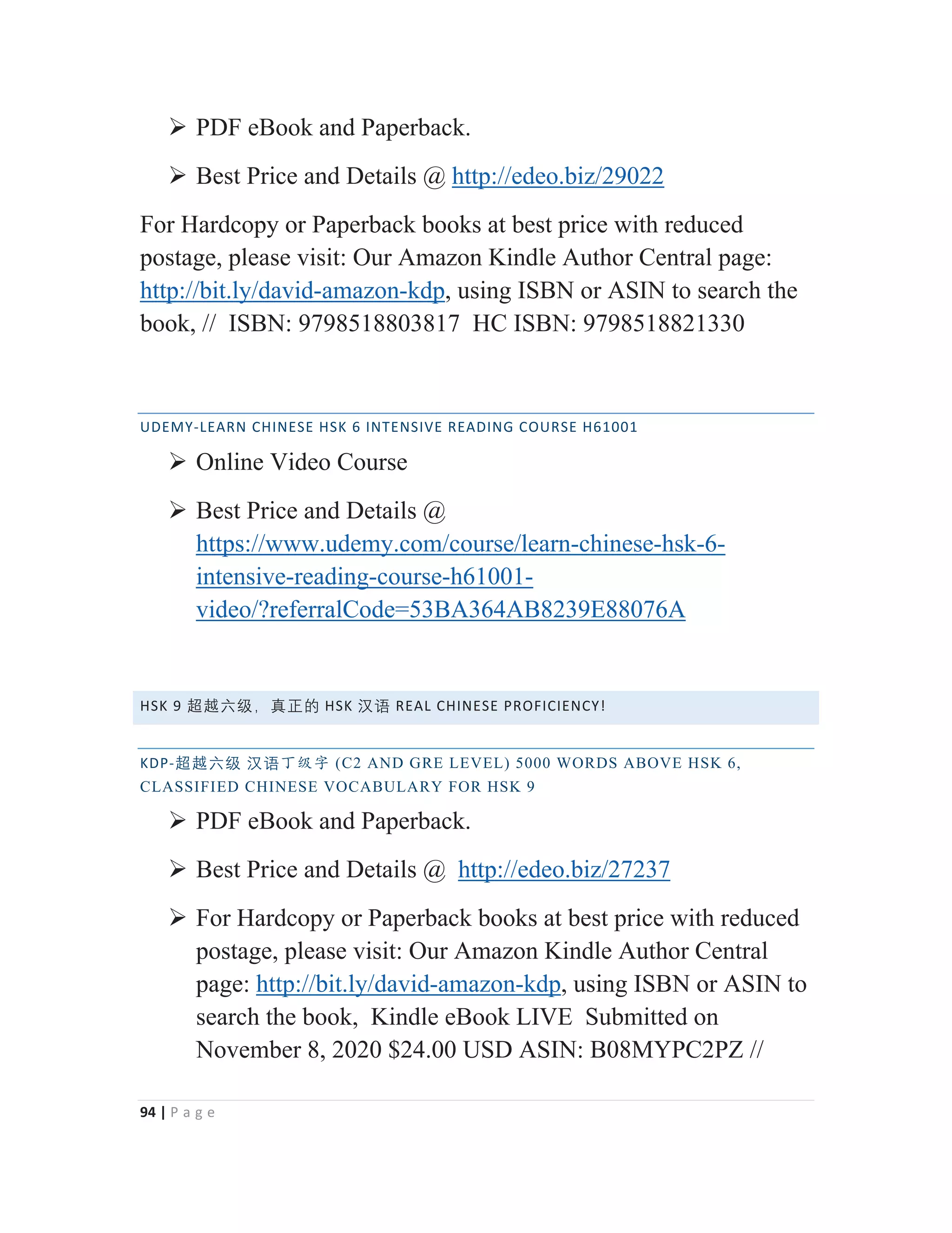 94 | P a g e
¾ PDF eBook and Paperback.
¾ Best Price and Details @ http://edeo.biz/29022
For Hardcopy or Paperback books at best price with reduced
postage, please visit: Our Amazon Kindle Author Central page:
http://bit.ly/david-amazon-kdp, using ISBN or ASIN to search the
book, // ISBN: 9798518803817 HC ISBN: 9798518821330
UDEMY-LEARN CHINESE HSK 6 INTENSIVE READING COURSE H61001
¾ Online Video Course
¾ Best Price and Details @
https://www.udemy.com/course/learn-chinese-hsk-6-
intensive-reading-course-h61001-
video/?referralCode=53BA364AB8239E88076A
HSK 9 岄岉⁬䶦漓䘞㩢䖃 HSK 㭈嫬 REAL CHINESE PROFICIENCY!
KDP-岄岉⁬䶦 㭈嫬з㓝ᆍ (C2 AND GRE LEVEL) 5000 WORDS ABOVE HSK 6,
CLASSIFIED CHINESE VOCABULARY FOR HSK 9
¾ PDF eBook and Paperback.
¾ Best Price and Details @ http://edeo.biz/27237
¾ For Hardcopy or Paperback books at best price with reduced
postage, please visit: Our Amazon Kindle Author Central
page: http://bit.ly/david-amazon-kdp, using ISBN or ASIN to
search the book, Kindle eBook LIVE Submitted on
November 8, 2020 $24.00 USD ASIN: B08MYPC2PZ //
 