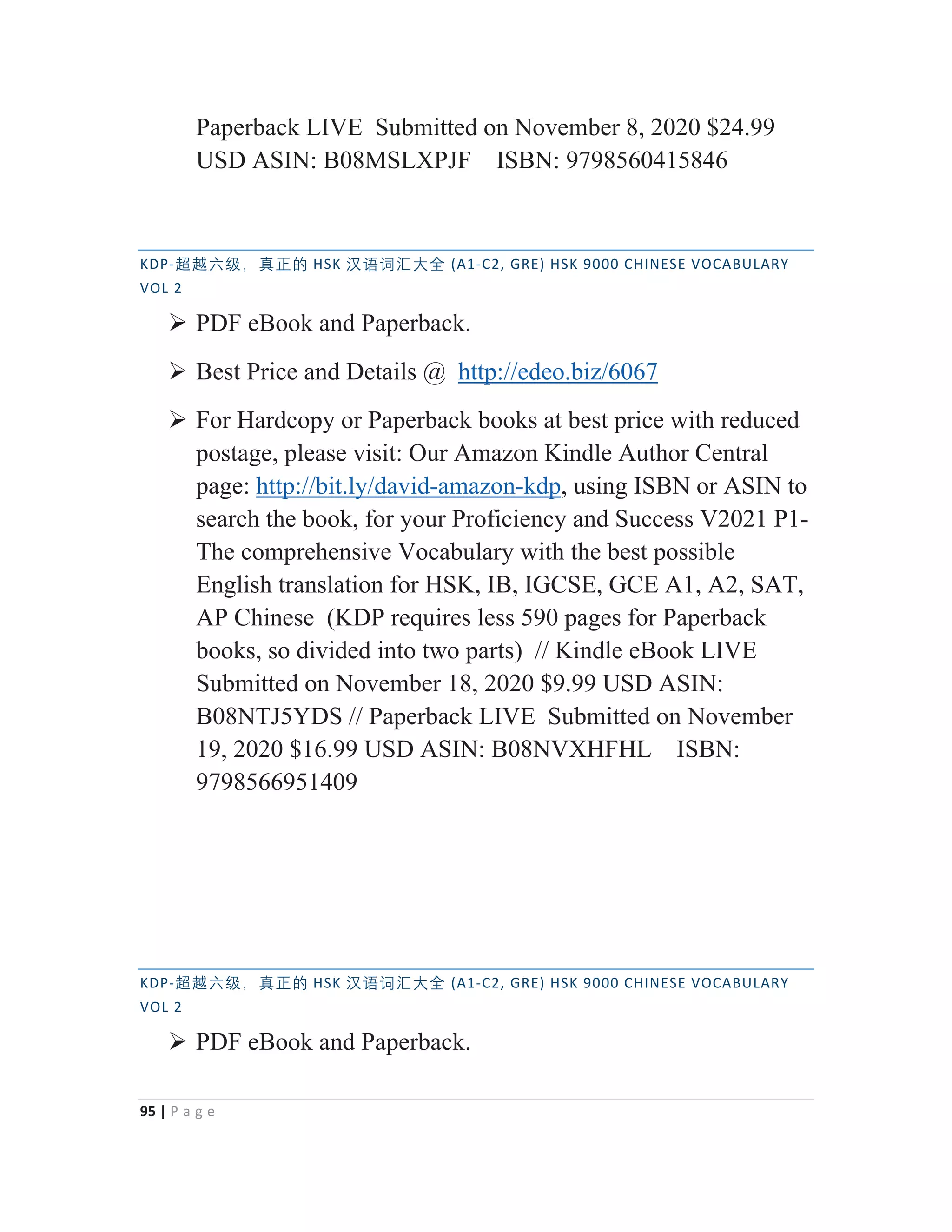 95 | P a g e
Paperback LIVE Submitted on November 8, 2020 $24.99
USD ASIN: B08MSLXPJF ISBN: 9798560415846
KDP-岄岉⁬䶦漓䘞㩢䖃 HSK 㭈嫬嫌㭆⠦⁧ (A1-C2, GRE) HSK 9000 CHINESE VOCABULARY
VOL 2
¾ PDF eBook and Paperback.
¾ Best Price and Details @ http://edeo.biz/6067
¾ For Hardcopy or Paperback books at best price with reduced
postage, please visit: Our Amazon Kindle Author Central
page: http://bit.ly/david-amazon-kdp, using ISBN or ASIN to
search the book, for your Proficiency and Success V2021 P1-
The comprehensive Vocabulary with the best possible
English translation for HSK, IB, IGCSE, GCE A1, A2, SAT,
AP Chinese (KDP requires less 590 pages for Paperback
books, so divided into two parts) // Kindle eBook LIVE
Submitted on November 18, 2020 $9.99 USD ASIN:
B08NTJ5YDS // Paperback LIVE Submitted on November
19, 2020 $16.99 USD ASIN: B08NVXHFHL ISBN:
9798566951409
KDP-岄岉⁬䶦漓䘞㩢䖃 HSK 㭈嫬嫌㭆⠦⁧ (A1-C2, GRE) HSK 9000 CHINESE VOCABULARY
VOL 2
¾ PDF eBook and Paperback.
 