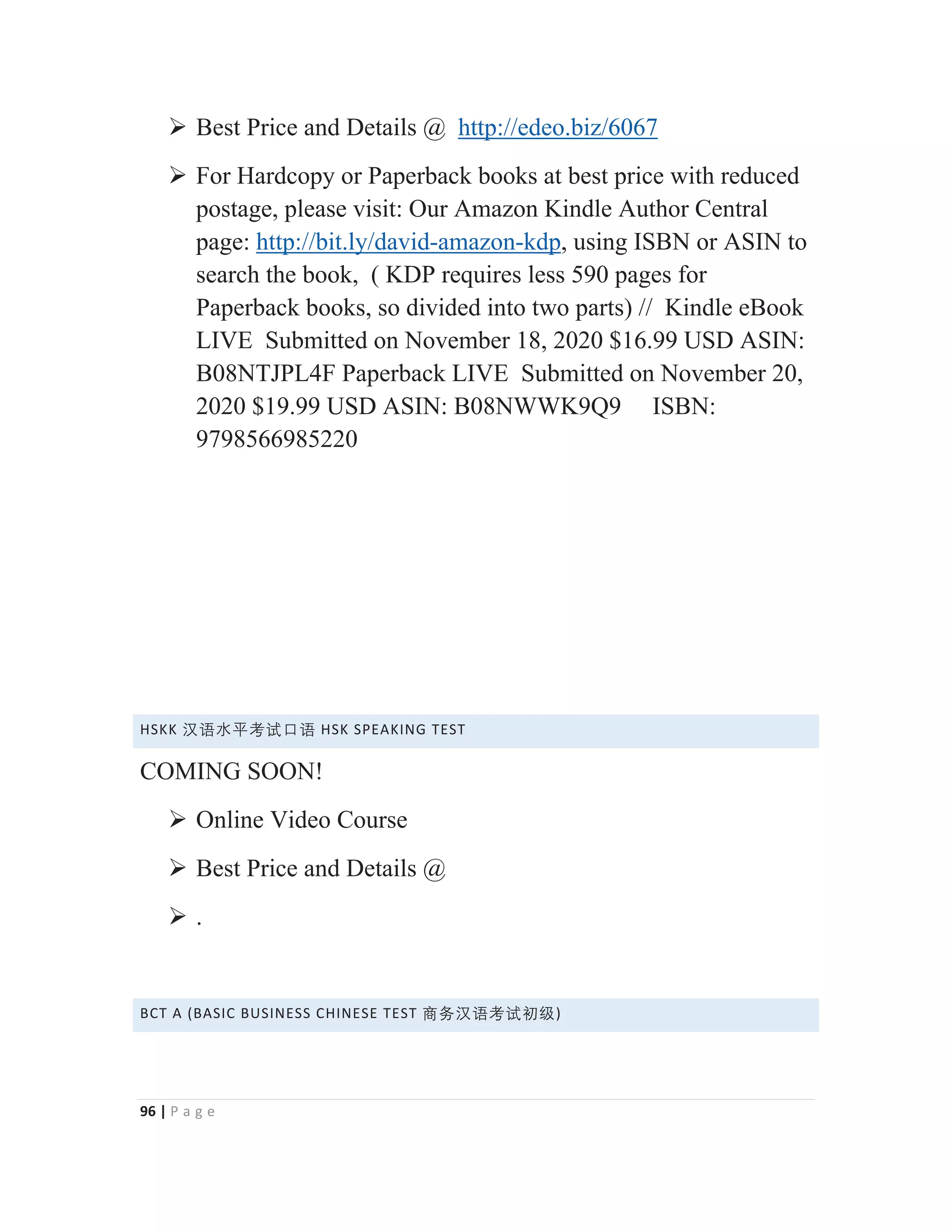 96 | P a g e
¾ Best Price and Details @ http://edeo.biz/6067
¾ For Hardcopy or Paperback books at best price with reduced
postage, please visit: Our Amazon Kindle Author Central
page: http://bit.ly/david-amazon-kdp, using ISBN or ASIN to
search the book, ( KDP requires less 590 pages for
Paperback books, so divided into two parts) // Kindle eBook
LIVE Submitted on November 18, 2020 $16.99 USD ASIN:
B08NTJPL4F Paperback LIVE Submitted on November 20,
2020 $19.99 USD ASIN: B08NWWK9Q9 ISBN:
9798566985220
HSKK 㭈嫬㬳⵲伂嫔⋢嫬 HSK SPEAKING TEST
COMING SOON!
¾ Online Video Course
¾ Best Price and Details @
¾ .
BCT A (BASIC BUSINESS CHINESE TEST ⑅↠㭈嫬伂嫔ℜ䶦)
 