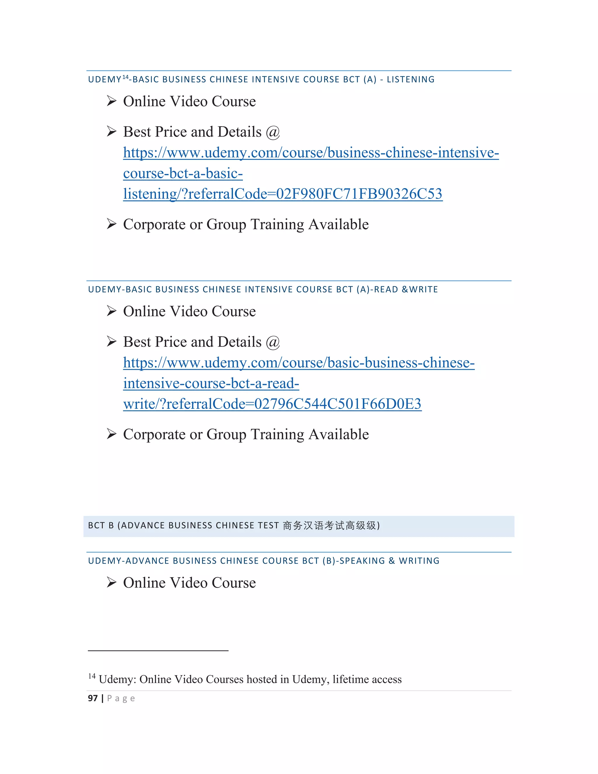 97 | P a g e
UDEMY14
-BASIC BUSINESS CHINESE INTENSIVE COURSE BCT (A) - LISTENING
¾ Online Video Course
¾ Best Price and Details @
https://www.udemy.com/course/business-chinese-intensive-
course-bct-a-basic-
listening/?referralCode=02F980FC71FB90326C53
¾ Corporate or Group Training Available
UDEMY-BASIC BUSINESS CHINESE INTENSIVE COURSE BCT (A)-READ &WRITE
¾ Online Video Course
¾ Best Price and Details @
https://www.udemy.com/course/basic-business-chinese-
intensive-course-bct-a-read-
write/?referralCode=02796C544C501F66D0E3
¾ Corporate or Group Training Available
BCT B (ADVANCE BUSINESS CHINESE TEST ⑅↠㭈嫬伂嫔槗䶦䶦)
UDEMY-ADVANCE BUSINESS CHINESE COURSE BCT (B)-SPEAKING & WRITING
¾ Online Video Course
14
Udemy: Online Video Courses hosted in Udemy, lifetime access
 