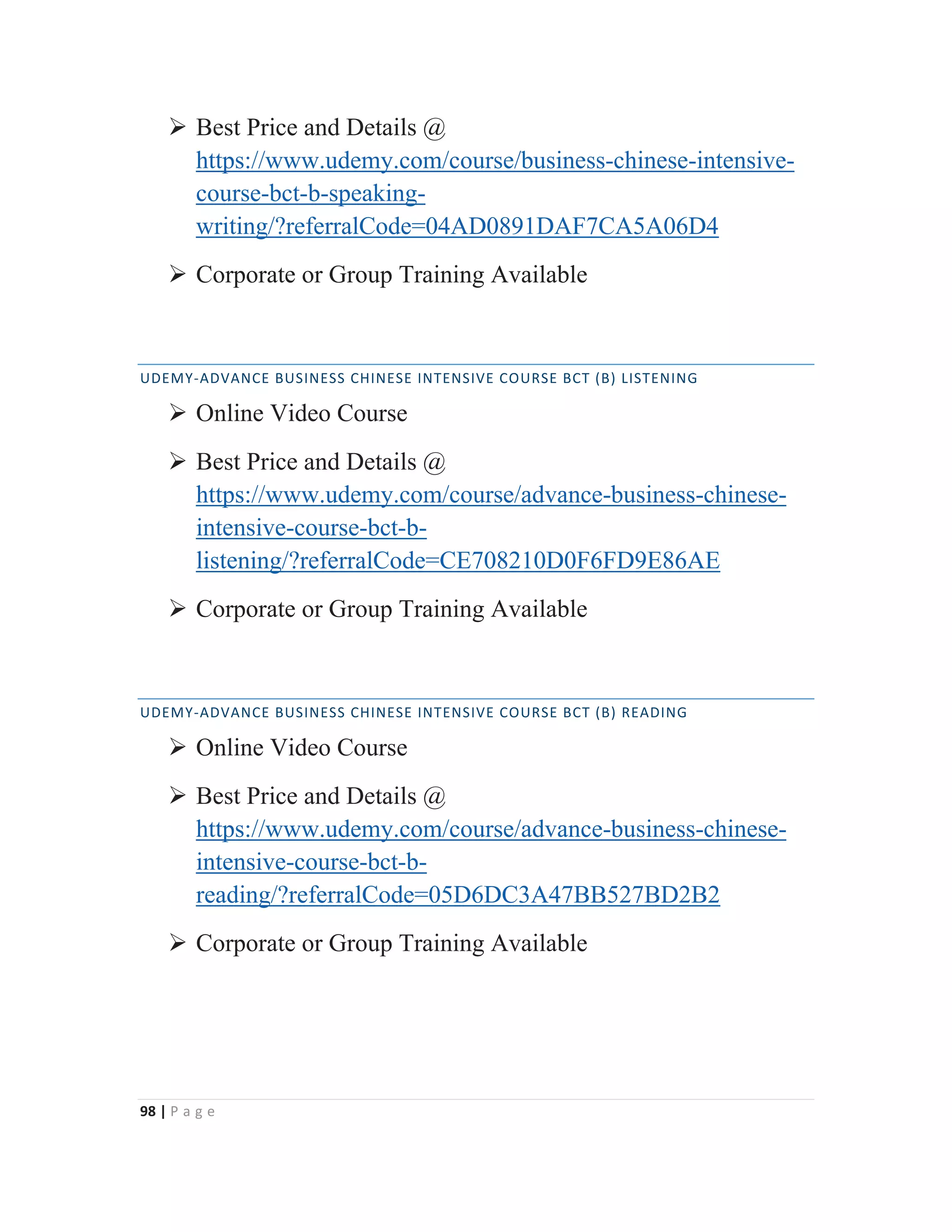 98 | P a g e
¾ Best Price and Details @
https://www.udemy.com/course/business-chinese-intensive-
course-bct-b-speaking-
writing/?referralCode=04AD0891DAF7CA5A06D4
¾ Corporate or Group Training Available
UDEMY-ADVANCE BUSINESS CHINESE INTENSIVE COURSE BCT (B) LISTENING
¾ Online Video Course
¾ Best Price and Details @
https://www.udemy.com/course/advance-business-chinese-
intensive-course-bct-b-
listening/?referralCode=CE708210D0F6FD9E86AE
¾ Corporate or Group Training Available
UDEMY-ADVANCE BUSINESS CHINESE INTENSIVE COURSE BCT (B) READING
¾ Online Video Course
¾ Best Price and Details @
https://www.udemy.com/course/advance-business-chinese-
intensive-course-bct-b-
reading/?referralCode=05D6DC3A47BB527BD2B2
¾ Corporate or Group Training Available
 