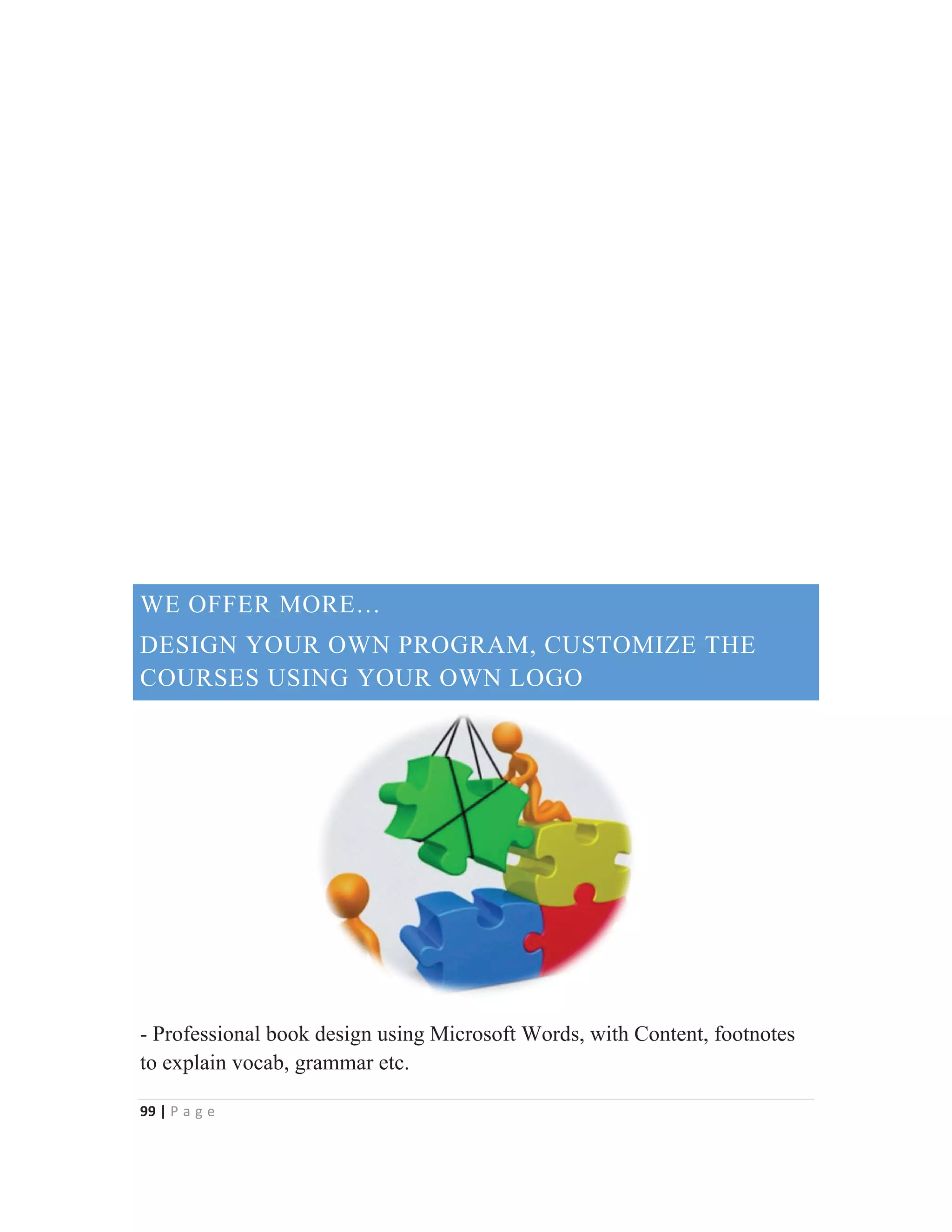 99 | P a g e
WE OFFER MORE…
DESIGN YOUR OWN PROGRAM, CUSTOMIZE THE
COURSES USING YOUR OWN LOGO
- Professional book design using Microsoft Words, with Content, footnotes
to explain vocab, grammar etc.
 
