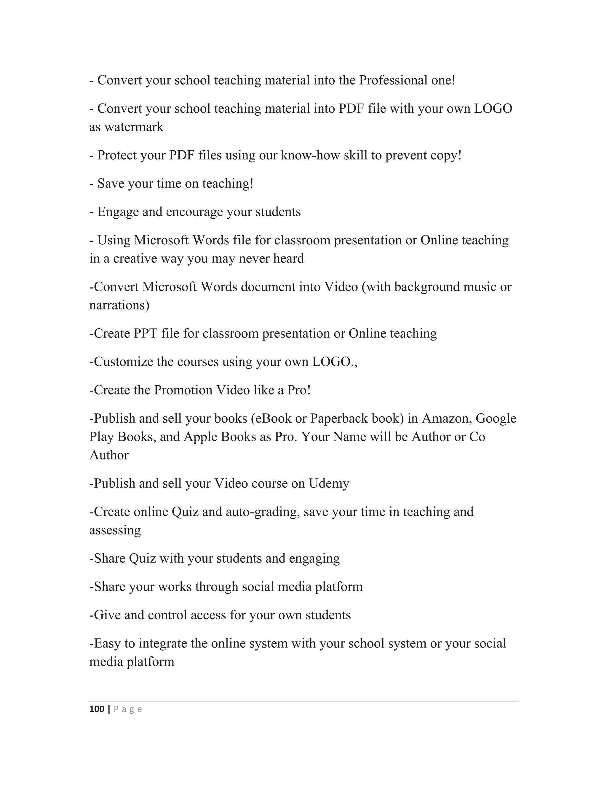 100 | P a g e
- Convert your school teaching material into the Professional one!
- Convert your school teaching material into PDF file with your own LOGO
as watermark
- Protect your PDF files using our know-how skill to prevent copy!
- Save your time on teaching!
- Engage and encourage your students
- Using Microsoft Words file for classroom presentation or Online teaching
in a creative way you may never heard
-Convert Microsoft Words document into Video (with background music or
narrations)
-Create PPT file for classroom presentation or Online teaching
-Customize the courses using your own LOGO.,
-Create the Promotion Video like a Pro!
-Publish and sell your books (eBook or Paperback book) in Amazon, Google
Play Books, and Apple Books as Pro. Your Name will be Author or Co
Author
-Publish and sell your Video course on Udemy
-Create online Quiz and auto-grading, save your time in teaching and
assessing
-Share Quiz with your students and engaging
-Share your works through social media platform
-Give and control access for your own students
-Easy to integrate the online system with your school system or your social
media platform
 