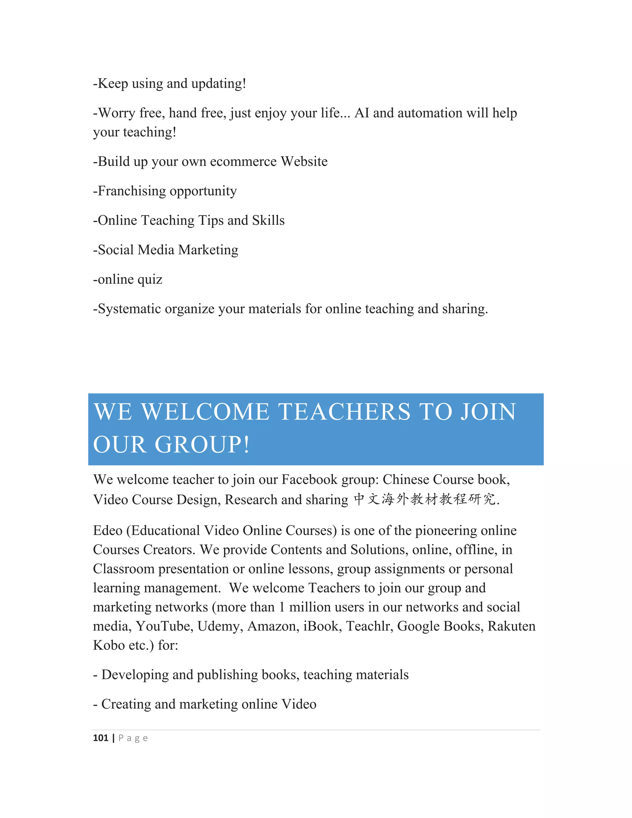 101 | P a g e
-Keep using and updating!
-Worry free, hand free, just enjoy your life... AI and automation will help
your teaching!
-Build up your own ecommerce Website
-Franchising opportunity
-Online Teaching Tips and Skills
-Social Media Marketing
-online quiz
-Systematic organize your materials for online teaching and sharing.
WE WELCOME TEACHERS TO JOIN
OUR GROUP!
We welcome teacher to join our Facebook group: Chinese Course book,
Video Course Design, Research and sharing ѣᮽ⎭ཌᮏᶆᮏぁ⹊ガ.
Edeo (Educational Video Online Courses) is one of the pioneering online
Courses Creators. We provide Contents and Solutions, online, offline, in
Classroom presentation or online lessons, group assignments or personal
learning management. We welcome Teachers to join our group and
marketing networks (more than 1 million users in our networks and social
media, YouTube, Udemy, Amazon, iBook, Teachlr, Google Books, Rakuten
Kobo etc.) for:
- Developing and publishing books, teaching materials
- Creating and marketing online Video
 