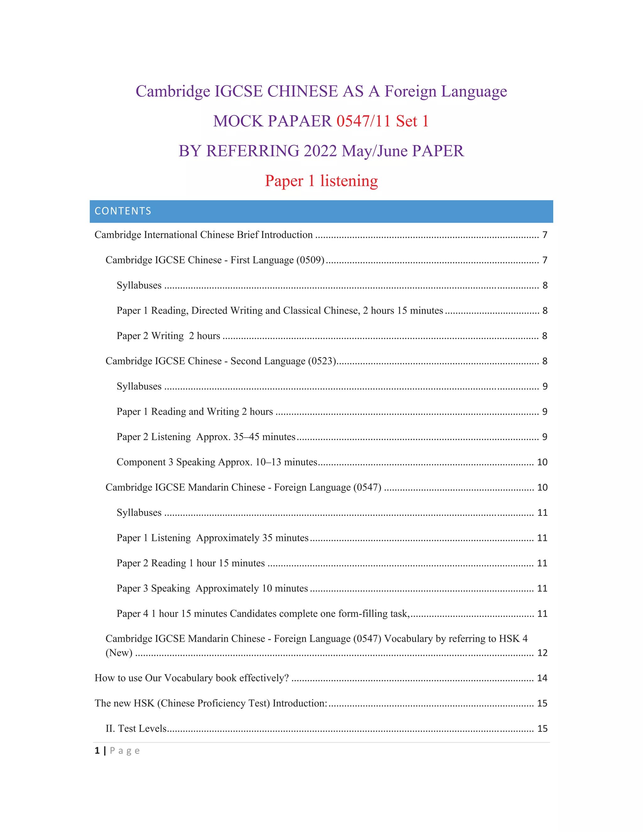 1 | P a g e
Cambridge IGCSE CHINESE AS A Foreign Language
MOCK PAPAER 0547/11 Set 1
BY REFERRING 2022 May/June PAPER
Paper 1 listening
CONTENTS
Cambridge International Chinese Brief Introduction ..................................................................................... 7
Cambridge IGCSE Chinese - First Language (0509)................................................................................. 7
Syllabuses .............................................................................................................................................. 8
Paper 1 Reading, Directed Writing and Classical Chinese, 2 hours 15 minutes.................................... 8
Paper 2 Writing 2 hours ........................................................................................................................ 8
Cambridge IGCSE Chinese - Second Language (0523)............................................................................. 8
Syllabuses .............................................................................................................................................. 9
Paper 1 Reading and Writing 2 hours .................................................................................................... 9
Paper 2 Listening Approx. 35–45 minutes............................................................................................ 9
Component 3 Speaking Approx. 10–13 minutes.................................................................................. 10
Cambridge IGCSE Mandarin Chinese - Foreign Language (0547) ......................................................... 10
Syllabuses ............................................................................................................................................ 11
Paper 1 Listening Approximately 35 minutes..................................................................................... 11
Paper 2 Reading 1 hour 15 minutes ..................................................................................................... 11
Paper 3 Speaking Approximately 10 minutes ..................................................................................... 11
Paper 4 1 hour 15 minutes Candidates complete one form-filling task,............................................... 11
Cambridge IGCSE Mandarin Chinese - Foreign Language (0547) Vocabulary by referring to HSK 4
(New) ....................................................................................................................................................... 12
How to use Our Vocabulary book effectively? ............................................................................................ 14
The new HSK (Chinese Proficiency Test) Introduction:.............................................................................. 15
II. Test Levels........................................................................................................................................... 15
 