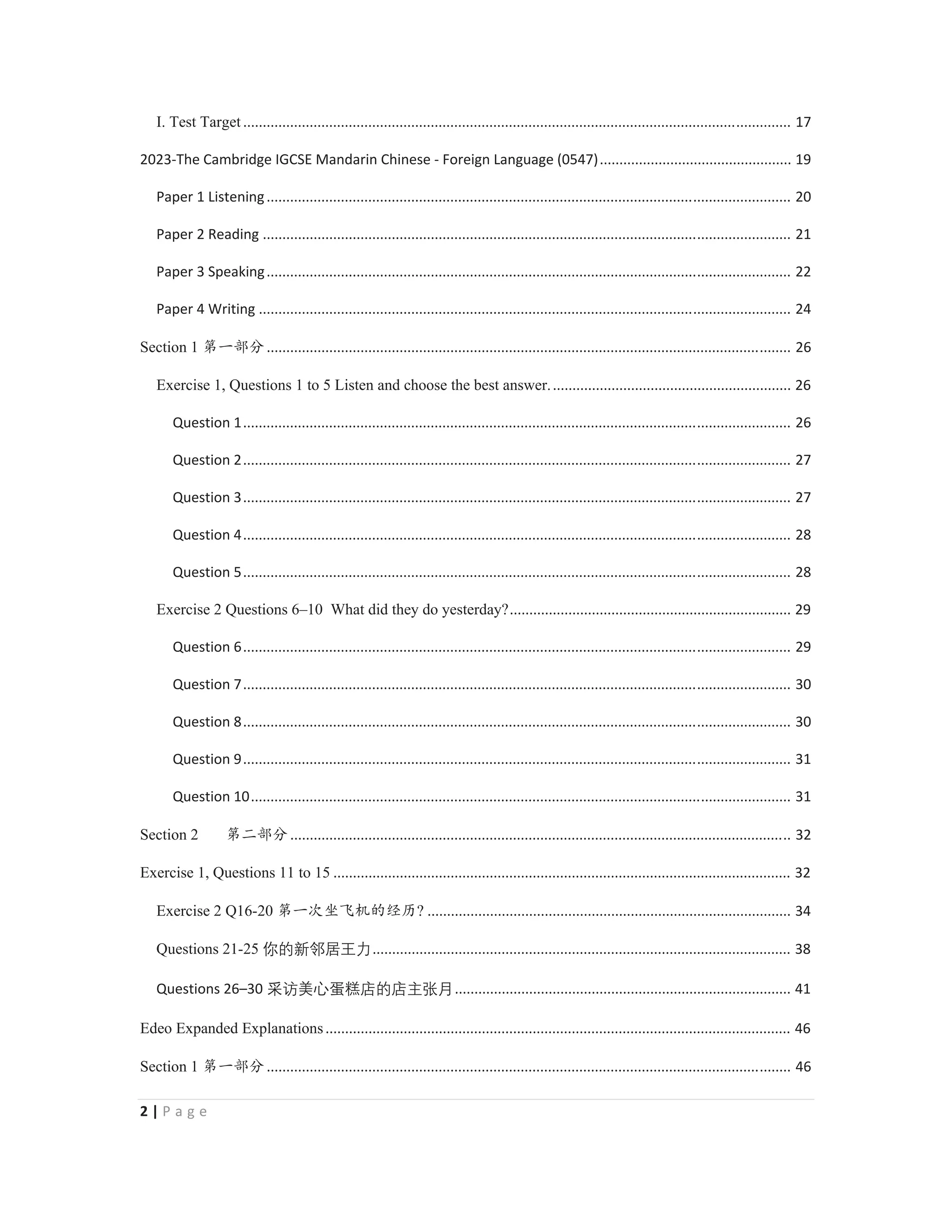 2 | P a g e
I. Test Target ............................................................................................................................................ 17
2023-The Cambridge IGCSE Mandarin Chinese - Foreign Language (0547)................................................. 19
Paper 1 Listening...................................................................................................................................... 20
Paper 2 Reading ....................................................................................................................................... 21
Paper 3 Speaking...................................................................................................................................... 22
Paper 4 Writing ........................................................................................................................................ 24
Section 1 ㅢж䜞࠼...................................................................................................................................... 26
Exercise 1, Questions 1 to 5 Listen and choose the best answer.............................................................. 26
Question 1............................................................................................................................................ 26
Question 2............................................................................................................................................ 27
Question 3............................................................................................................................................ 27
Question 4............................................................................................................................................ 28
Question 5............................................................................................................................................ 28
Exercise 2 Questions 6–10 What did they do yesterday?........................................................................ 29
Question 6............................................................................................................................................ 29
Question 7............................................................................................................................................ 30
Question 8............................................................................................................................................ 30
Question 9............................................................................................................................................ 31
Question 10.......................................................................................................................................... 31
Section 2 ㅢӂ䜞࠼................................................................................................................................ 32
Exercise 1, Questions 11 to 15 ..................................................................................................................... 32
Exercise 2 Q16-20 ㅢж⅗ආ伔ᵰⲺ㔅়? ............................................................................................. 34
Questions 21-25 ṟ䖃㒯徺⭄䊊↚........................................................................................................... 38
Questions 26–30 惆媾亍⻂嗊䯔ⶖ䖃ⶖᴺ⸟㘇...................................................................................... 41
Edeo Expanded Explanations....................................................................................................................... 46
Section 1 ㅢж䜞࠼...................................................................................................................................... 46
 