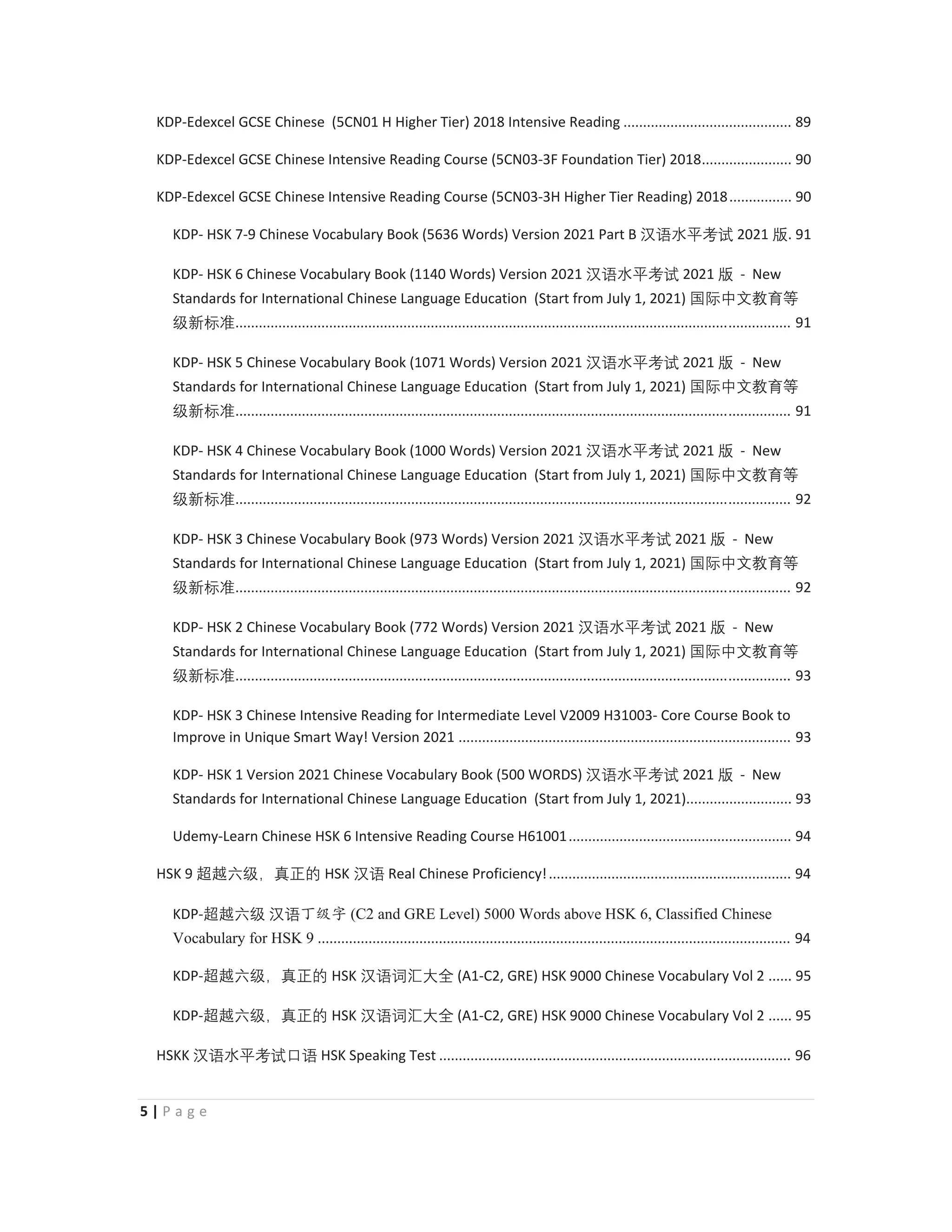 5 | P a g e
KDP-Edexcel GCSE Chinese (5CN01 H Higher Tier) 2018 Intensive Reading ........................................... 89
KDP-Edexcel GCSE Chinese Intensive Reading Course (5CN03-3F Foundation Tier) 2018....................... 90
KDP-Edexcel GCSE Chinese Intensive Reading Course (5CN03-3H Higher Tier Reading) 2018................ 90
KDP- HSK 7-9 Chinese Vocabulary Book (5636 Words) Version 2021 Part B 㭈嫬㬳⵲伂嫔 2021 䅇. 91
KDP- HSK 6 Chinese Vocabulary Book (1140 Words) Version 2021 㭈嫬㬳⵲伂嫔 2021 䅇 - New
Standards for International Chinese Language Education (Start from July 1, 2021) ◼敄ᴬ㒆㑘侱䩈
䶦㒯㜆⃅.............................................................................................................................................. 91
KDP- HSK 5 Chinese Vocabulary Book (1071 Words) Version 2021 㭈嫬㬳⵲伂嫔 2021 䅇 - New
Standards for International Chinese Language Education (Start from July 1, 2021) ◼敄ᴬ㒆㑘侱䩈
䶦㒯㜆⃅.............................................................................................................................................. 91
KDP- HSK 4 Chinese Vocabulary Book (1000 Words) Version 2021 㭈嫬㬳⵲伂嫔 2021 䅇 - New
Standards for International Chinese Language Education (Start from July 1, 2021) ◼敄ᴬ㒆㑘侱䩈
䶦㒯㜆⃅.............................................................................................................................................. 92
KDP- HSK 3 Chinese Vocabulary Book (973 Words) Version 2021 㭈嫬㬳⵲伂嫔 2021 䅇 - New
Standards for International Chinese Language Education (Start from July 1, 2021) ◼敄ᴬ㒆㑘侱䩈
䶦㒯㜆⃅.............................................................................................................................................. 92
KDP- HSK 2 Chinese Vocabulary Book (772 Words) Version 2021 㭈嫬㬳⵲伂嫔 2021 䅇 - New
Standards for International Chinese Language Education (Start from July 1, 2021) ◼敄ᴬ㒆㑘侱䩈
䶦㒯㜆⃅.............................................................................................................................................. 93
KDP- HSK 3 Chinese Intensive Reading for Intermediate Level V2009 H31003- Core Course Book to
Improve in Unique Smart Way! Version 2021 ..................................................................................... 93
KDP- HSK 1 Version 2021 Chinese Vocabulary Book (500 WORDS) 㭈嫬㬳⵲伂嫔 2021 䅇 - New
Standards for International Chinese Language Education (Start from July 1, 2021)........................... 93
Udemy-Learn Chinese HSK 6 Intensive Reading Course H61001......................................................... 94
HSK 9 岄岉⁬䶦漓䘞㩢䖃 HSK 㭈嫬 Real Chinese Proficiency!.............................................................. 94
KDP-岄岉⁬䶦 㭈嫬з㓝ᆍ (C2 and GRE Level) 5000 Words above HSK 6, Classified Chinese
Vocabulary for HSK 9 ......................................................................................................................... 94
KDP-岄岉⁬䶦漓䘞㩢䖃 HSK 㭈嫬嫌㭆⠦⁧ (A1-C2, GRE) HSK 9000 Chinese Vocabulary Vol 2 ...... 95
KDP-岄岉⁬䶦漓䘞㩢䖃 HSK 㭈嫬嫌㭆⠦⁧ (A1-C2, GRE) HSK 9000 Chinese Vocabulary Vol 2 ...... 95
HSKK 㭈嫬㬳⵲伂嫔⋢嫬 HSK Speaking Test .......................................................................................... 96
 