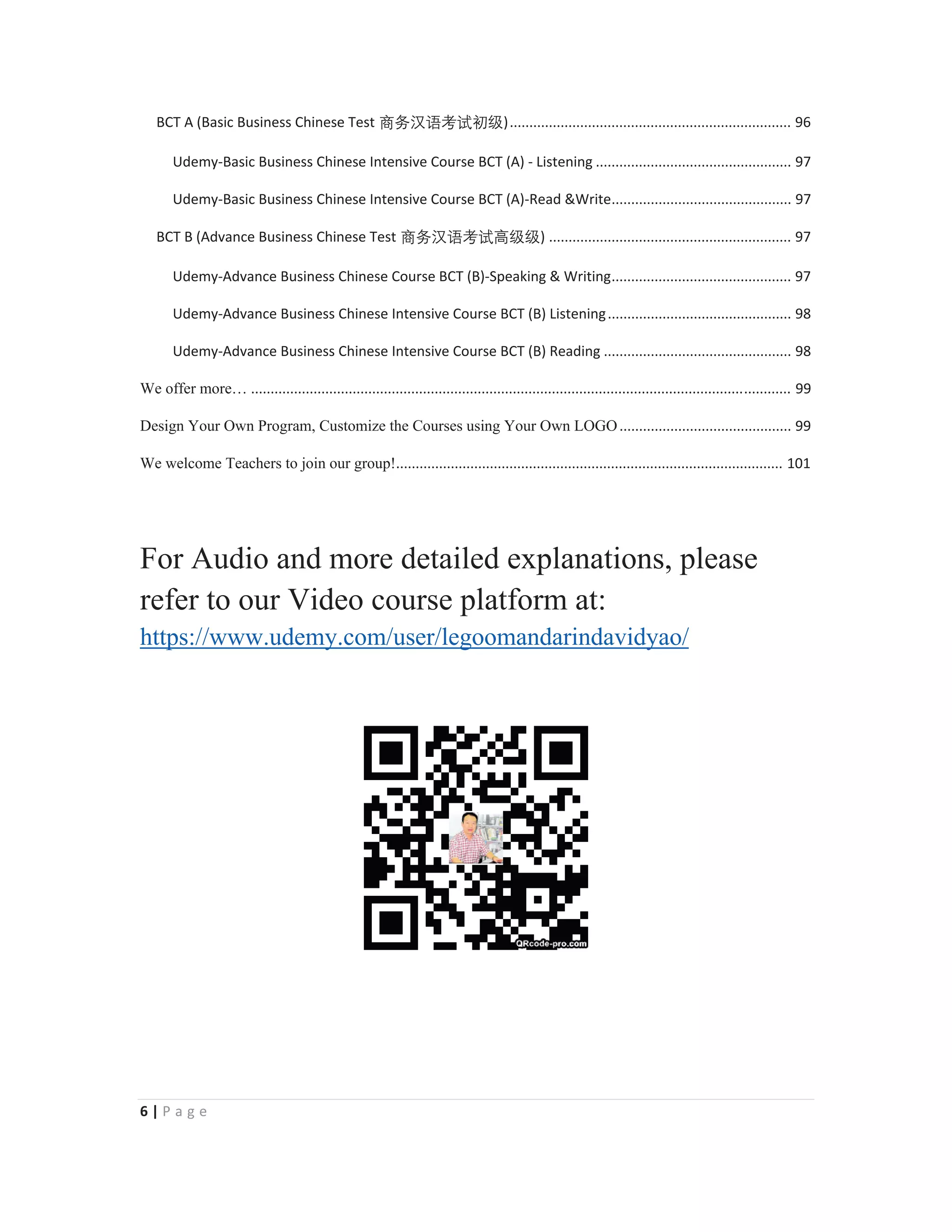 6 | P a g e
BCT A (Basic Business Chinese Test ⑅↠㭈嫬伂嫔ℜ䶦)........................................................................ 96
Udemy-Basic Business Chinese Intensive Course BCT (A) - Listening .................................................. 97
Udemy-Basic Business Chinese Intensive Course BCT (A)-Read &Write.............................................. 97
BCT B (Advance Business Chinese Test ⑅↠㭈嫬伂嫔槗䶦䶦) .............................................................. 97
Udemy-Advance Business Chinese Course BCT (B)-Speaking & Writing.............................................. 97
Udemy-Advance Business Chinese Intensive Course BCT (B) Listening............................................... 98
Udemy-Advance Business Chinese Intensive Course BCT (B) Reading ................................................ 98
We offer more… .......................................................................................................................................... 99
Design Your Own Program, Customize the Courses using Your Own LOGO............................................ 99
We welcome Teachers to join our group!................................................................................................... 101
For Audio and more detailed explanations, please
refer to our Video course platform at:
https://www.udemy.com/user/legoomandarindavidyao/
 