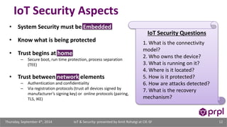 IoT Security Aspects 
• System Security must be Embedded 
• Know what is being protected 
• Trust begins at home 
– Secure boot, run time protection, process separation 
(TEE) 
• Trust between network elements 
– Authentication and confidentiality 
– Via registration protocols (trust all devices signed by 
manufacturer’s signing key) or online protocols (pairing, 
TLS, IKE) 
IoT Security Questions 
1. What is the connectivity 
model? 
2. Who owns the device? 
3. What is running on it? 
4. Where is it located? 
5. How is it protected? 
6. How are attacks detected? 
7. What is the recovery 
mechanism? 
IoT & Security: presented Thursday, September 4th, 2014 by Amit Rohatgi at CIE-SF 12 
 