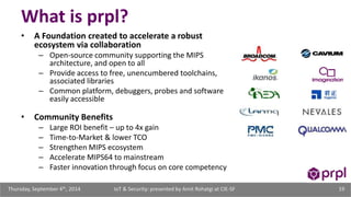 What is prpl? 
• A Foundation created to accelerate a robust 
ecosystem via collaboration 
– Open-source community supporting the MIPS 
architecture, and open to all 
– Provide access to free, unencumbered toolchains, 
associated libraries 
– Common platform, debuggers, probes and software 
easily accessible 
• Community Benefits 
– Large ROI benefit – up to 4x gain 
– Time-to-Market & lower TCO 
– Strengthen MIPS ecosystem 
– Accelerate MIPS64 to mainstream 
– Faster innovation through focus on core competency 
IoT & Security: presented Thursday, September 4th, 2014 by Amit Rohatgi at CIE-SF 19 
 