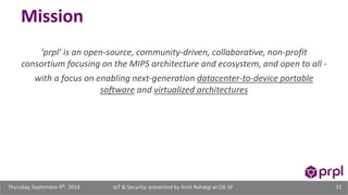Mission 
‘prpl’ is an open-source, community-driven, collaborative, non-profit 
consortium focusing on the MIPS architecture and ecosystem, and open to all - 
with a focus on enabling next-generation datacenter-to-device portable 
software and virtualized architectures 
IoT & Security: presented Thursday, September 4th, 2014 by Amit Rohatgi at CIE-SF 31 
 