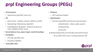 prpl Engineering Groups (PEGs) 
▪ VZ Ecosystem 
▪ Hypervisors (eg KVM, Fiasco.oc) 
▪ OS 
▪ Data Center – Redhat, Ubuntu, Debian, CentOS 
▪ Networking –Montavista, OpenWrt 
▪ Embedded/IoT & Mobile - Android, Chromium, 
Tizen, WebOS, RTOSs, Yocto 
▪ Kernel (device tree, power mgmt, multi-threading) 
▪ Portability 
▪ JITs (V8, openJDK, etc) 
▪ Emulation (QEMU) 
▪ Tools (SDK, IDE) 
▪ Platform 
▪ UEFI and boot loaders 
▪ Optimization 
▪ Intrinsics (eg SIMD) and libraries (eg memcpy) – 
■ Multimedia - video, audio, speech 
■ Networking 
■ Security 
■ Networking (multi-core friendly and aynchronous) 
■ e.g. BGP, OVS, snort, routing protocols, DPI 
IoT & Security: presented Thursday, September 4th, 2014 by Amit Rohatgi at CIE-SF 35 
 