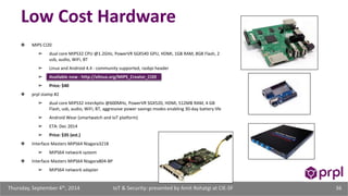 Low Cost Hardware 
❖ MIPS CI20 
➢ dual core MIPS32 CPU @1.2GHz, PowerVR SGX540 GPU, HDMI, 1GB RAM, 8GB Flash, 2 
usb, audio, WiFi, BT 
➢ Linux and Android 4.4 - community supported, rasbpi header 
➢ Available now - http://elinux.org/MIPS_Creator_CI20 
➢ Price: $40 
❖ prpl stamp #2 
➢ dual core MIPS32 interAptiv @600MHz, PowerVR SGX520, HDMI, 512MB RAM, 4 GB 
Flash, usb, audio, WiFi, BT, aggressive power savings modes enabling 30-day battery life 
➢ Android Wear (smartwatch and IoT platform) 
➢ ETA: Dec 2014 
➢ Price: $35 (est.) 
❖ Interface Masters MIPS64 Niagara3218 
➢ MIPS64 network system 
❖ Interface Masters MIPS64 Niagara804-BP 
➢ MIPS64 network adapter 
IoT & Security: presented Thursday, September 4th, 2014 by Amit Rohatgi at CIE-SF 36 
 