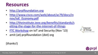 Resources 
• http://prplfoundation.org 
• http://www.cisco.com/web/about/ac79/docs/in 
nov/IoE_Economy.pdf 
• http://theinstitute.ieee.org/benefits/standards/s 
etting-the-stage-for-the-internet-of-things 
• FTC Workshop on IoT and Security (Nov ‘13) 
• amit (at) prplfoundation (dot) org 
(thanks!) 
IoT & Security: presented Thursday, September 4th, 2014 by Amit Rohatgi at CIE-SF 42 
 
