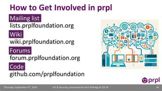 How to Get Involved in prpl 
Mailing list 
lists.prplfoundation.org 
Wiki 
wiki.prplfoundation.org 
Forums 
forum.prplfoundation.org 
Code 
github.com/prplfoundation 
IoT & Security: presented Thursday, September 4th, 2014 by Amit Rohatgi at CIE-SF 44 
