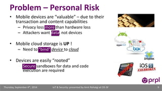 Problem – Personal Risk 
• Mobile devices are “valuable” – due to their 
transaction and content capabilities 
– Privacy loss more than hardware loss 
– Attackers want data, not devices 
• Mobile cloud storage is UP ! 
– Need to “bind” device to cloud 
• Devices are easily “rooted” 
– Secure sandboxes for data and code 
execution are required 
IoT & Security: presented Thursday, September 4th, 2014 by Amit Rohatgi at CIE-SF 9 
 
