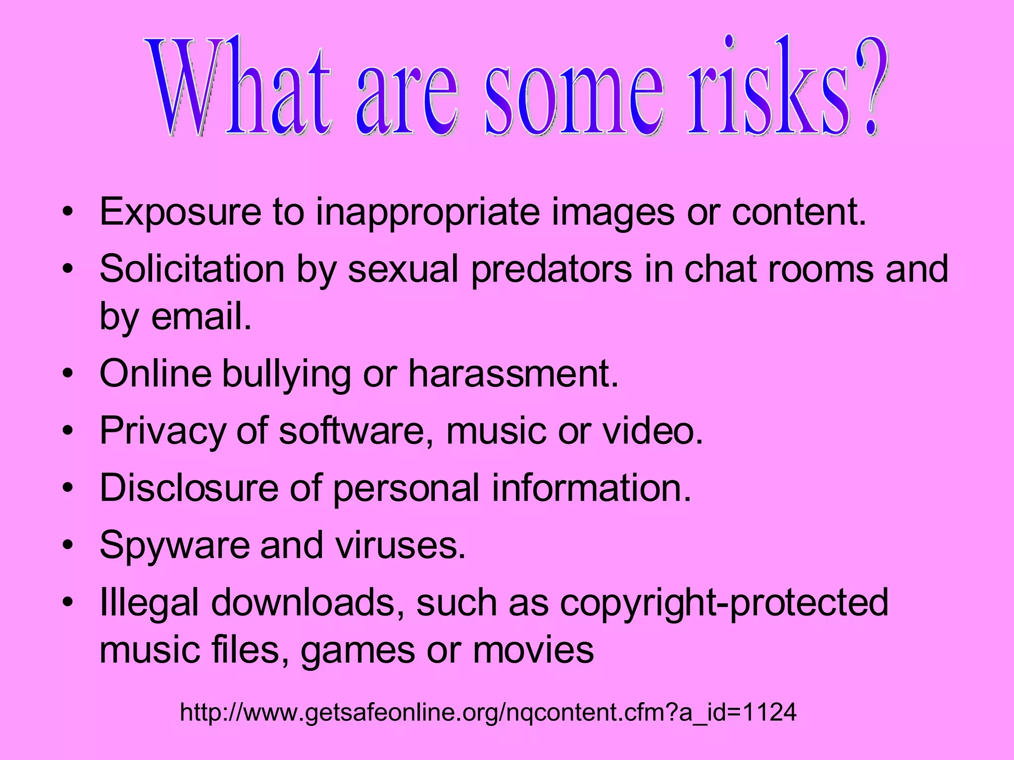 Exposure to inappropriate images or content.  Solicitation by sexual predators in chat rooms and by email.  Online bullying or harassment.  Privacy of software, music or video.  Disclosure of personal information.  Spyware and viruses.  Illegal downloads, such as copyright-protected music files, games or movies What are some risks? http://www.getsafeonline.org/nqcontent.cfm?a_id=1124 