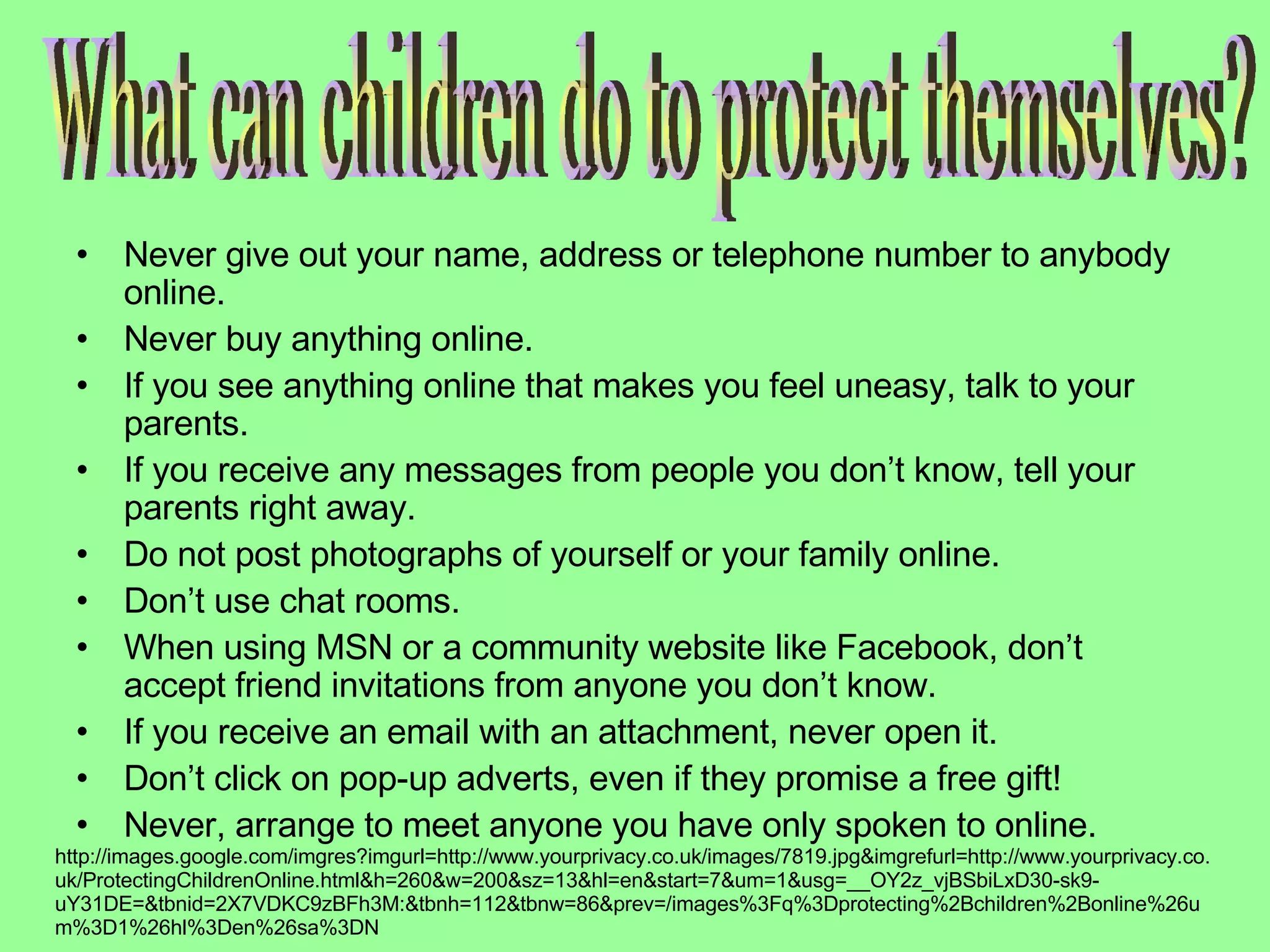 Never give out your name, address or telephone number to anybody online.  Never buy anything online.  If you see anything online that makes you feel uneasy, talk to your parents.  If you receive any messages from people you don’t know, tell your parents right away.  Do not post photographs of yourself or your family online.  Don’t use chat rooms.  When using MSN or a community website like Facebook, don’t accept friend invitations from anyone you don’t know.  If you receive an email with an attachment, never open it.  Don’t click on pop-up adverts, even if they promise a free gift!  Never, arrange to meet anyone you have only spoken to online .  What can children do to protect themselves? http://images.google.com/imgres?imgurl=http://www.yourprivacy.co.uk/images/7819.jpg&imgrefurl=http://www.yourprivacy.co.uk/ProtectingChildrenOnline.html&h=260&w=200&sz=13&hl=en&start=7&um=1&usg=__OY2z_vjBSbiLxD30-sk9-uY31DE=&tbnid=2X7VDKC9zBFh3M:&tbnh=112&tbnw=86&prev=/images%3Fq%3Dprotecting%2Bchildren%2Bonline%26um%3D1%26hl%3Den%26sa%3DN 