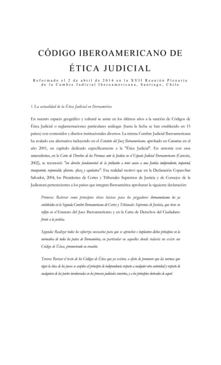 CÓDIGO IBEROAMERICANO DE
ÉTICA JUDICIAL
R e f o r m a d o e l 2 d e a b r i l d e 2 0 1 4 e n l a X V I I R e u n i ó n P l e n a r i a
d e l a C u m b r e J u d i c i a l I b e r o a m e r i c a n a , S a n t i a g o , C h i l e
1. La actualidad de la Ética Judicial en Iberoamérica
En nuestro espacio geográfico y cultural se asiste en los últimos años a la sanción de Códigos de
Ética Judicial o reglamentaciones particulares análogas (hasta la fecha se han establecido en 15
países) con contenidos y diseños institucionales diversos. La misma Cumbre Judicial Iberoamericana
ha avalado esa alternativa incluyendo en el Estatuto del Juez Iberoamericano, aprobado en Canarias en el
año 2001, un capítulo dedicado específicamente a la "Ética Judicial". En sintonía con esos
antecedentes, en la Carta de Derechos de las Personas ante la Justicia en el Espacio Judicial Iberoamericano (Cancún,
2002), se reconoció "un derecho fundamental de la población a tener acceso a una Justicia independiente, imparcial,
transparente, responsable, eficiente, eficaz y equitativa". Esa realidad motivó que en la Declaración Copan-San
Salvador, 2004, los Presidentes de Cortes y Tribunales Supremos de Justicia y de Consejos de la
Judicatura pertenecientes a los países que integran Iberoamérica aprobaran la siguiente declaración:
Primera: Reiterar como principios éticos básicos para los juzgadores iberoamericanos los ya
establecidos en la Segunda Cumbre Iberoamericana de Cortes y Tribunales Supremos de Justicia, que tiene su
reflejo en el Estatuto del Juez Iberoamericano y en la Carta de Derechos del Ciudadano
frente a la justicia.
Segunda: Realizar todos los esfuerzos necesarios para que se aprueben e implanten dichos principios en la
normativa de todos los países de Iberoamérica, en particular en aquellos donde todavía no existe un
Código de Ética, promoviendo su creación.
Tercera: Revisar el texto de los Códigos de Ética que ya existen, a efecto de promover que las normas que
rigen la ética de los jueces se acoplen al principio de independencia respecto a cualquier otra autoridad y respecto de
cualquiera de las partes involucradas en los procesos judiciales concretos, y a los principios derivados de aquel.
 