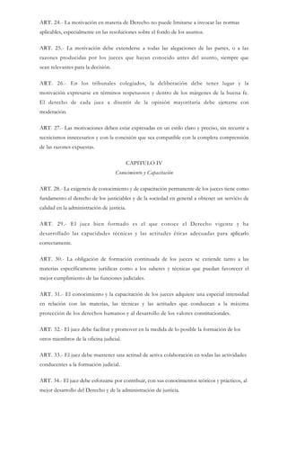 ART. 24.- La motivación en materia de Derecho no puede limitarse a invocar las normas
aplicables, especialmente en las resoluciones sobre el fondo de los asuntos.
ART. 25.- La motivación debe extenderse a todas las alegaciones de las partes, o a las
razones producidas por los jueces que hayan conocido antes del asunto, siempre que
sean relevantes para la decisión.
ART. 26.- En los tribunales colegiados, la deliberación debe tener lugar y la
motivación expresarse en términos respetuosos y dentro de los márgenes de la buena fe.
El derecho de cada juez a disentir de la opinión mayoritaria debe ejercerse con
moderación.
ART. 27.- Las motivaciones deben estar expresadas en un estilo claro y preciso, sin recurrir a
tecnicismos innecesarios y con la concisión que sea compatible con la completa comprensión
de las razones expuestas.
CAPITULO IV
Conocimiento y Capacitación
ART. 28.- La exigencia de conocimiento y de capacitación permanente de los jueces tiene como
fundamento el derecho de los justiciables y de la sociedad en general a obtener un servicio de
calidad en la administración de justicia.
ART. 29.- El juez bien formado es el que conoce el Derecho vigente y ha
desarrollado las capacidades técnicas y las actitudes éticas adecuadas para aplicarlo
correctamente.
ART. 30.- La obligación de formación continuada de los jueces se extiende tanto a las
materias específicamente jurídicas como a los saberes y técnicas que puedan favorecer el
mejor cumplimiento de las funciones judiciales.
ART. 31.- El conocimiento y la capacitación de los jueces adquiere una especial intensidad
en relación con las materias, las técnicas y las actitudes que conduzcan a la máxima
protección de los derechos humanos y al desarrollo de los valores constitucionales.
ART. 32.- El juez debe facilitar y promover en la medida de lo posible la formación de los
otros miembros de la oficina judicial.
ART. 33.- El juez debe mantener una actitud de activa colaboración en todas las actividades
conducentes a la formación judicial.
ART. 34.- El juez debe esforzarse por contribuir, con sus conocimientos teóricos y prácticos, al
mejor desarrollo del Derecho y de la administración de justicia.
 
