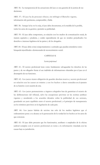 ART. 56.- La transparencia de las actuaciones del juez es una garantía de la justicia de sus
decisiones.
ART. 57.- El juez ha de procurar ofrecer, sin infringir el Derecho vigente,
información útil, pertinente, comprensible y fiable.
ART. 58.- Aunque la ley no lo exija, el juez debe documentar, en la medida de lo posible,
todos los actos de su gestión y permitir su publicidad.
ART. 59.- El juez debe comportarse, en relación con los medios de comunicación social, de
manera equitativa y prudente, y cuidar especialmente de que no resulten perjudicados los
derechos e intereses legítimos de las partes y de los abogados.
ART. 60.- El juez debe evitar comportamientos o actitudes que puedan entenderse como
búsqueda injustificada o desmesurada de reconocimiento social.
CAPITULO X
Secreto profesional
ART. 61.- El secreto profesional tiene como fundamento salvaguardar los derechos de las
pastes y de sus allegados frente al use indebido de informaciones obtenidas por el juez en el
desempeño de sus funciones.
ART. 62.- Los jueces tienen obligación de guardar absoluta reserva y secreto profesional
en relación con las causas en trámite y con los hechos o datos conocidos en el ejercicio
de su función o con ocasión de esta.
ART. 63.- Los jueces pertenecientes a órganos colegiados han de garantizar el secreto de
las deliberaciones del tribunal, salvo las excepciones previstas en las normas jurídicas
vigentes y atendiendo a los acuerdos dictados sobre la publicidad de sus sesiones,
guardando un justo equilibrio entre el secreto profesional y el principio de transparencia
en los términos previstos en la legislación de cada país.
ART. 64.- Los jueces habrán de servirse tan solo de los medios legítimos que el
ordenamiento pone a su alcance en la persecución de la verdad de los hechos en los actos de
que conozcan.
ART. 65.- El juez debe procurar que los funcionarios, auxiliares o empleados de la oficina
judicial cumplan con el secreto profesional en torno a la información vinculada con las
causas bajo su jurisdicción.
 