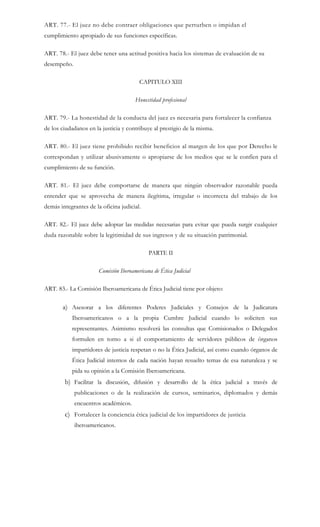 ART. 77.- El juez no debe contraer obligaciones que perturben o impidan el
cumplimiento apropiado de sus funciones específicas.
ART. 78.- El juez debe tener una actitud positiva hacia los sistemas de evaluación de su
desempeño.
CAPITULO XIII
Honestidad profesional
ART. 79.- La honestidad de la conducta del juez es necesaria para fortalecer la confianza
de los ciudadanos en la justicia y contribuye al prestigio de la misma.
ART. 80.- El juez tiene prohibido recibir beneficios al margen de los que por Derecho le
correspondan y utilizar abusivamente o apropiarse de los medios que se le confíen para el
cumplimiento de su función.
ART. 81.- El juez debe comportarse de manera que ningún observador razonable pueda
entender que se aprovecha de manera ilegítima, irregular o incorrecta del trabajo de los
demás integrantes de la oficina judicial.
ART. 82.- El juez debe adoptar las medidas necesarias para evitar que pueda surgir cualquier
duda razonable sobre la legitimidad de sus ingresos y de su situación patrimonial.
PARTE II
Comisión Iberoamericana de Ética Judicial
ART. 83.- La Comisión Iberoamericana de Ética Judicial tiene por objeto:
a) Asesorar a los diferentes Poderes Judiciales y Consejos de la Judicatura
Iberoamericanos o a la propia Cumbre Judicial cuando lo soliciten sus
representantes. Asimismo resolverá las consultas que Comisionados o Delegados
formulen en torno a si el comportamiento de servidores públicos de órganos
impartidores de justicia respetan o no la Ética Judicial, así como cuando órganos de
Ética Judicial internos de cada nación hayan resuelto temas de esa naturaleza y se
pida su opinión a la Comisión Iberoamericana.
b) Facilitar la discusión, difusión y desarrollo de la ética judicial a través de
publicaciones o de la realización de cursos, seminarios, diplomados y demás
encuentros académicos.
c) Fortalecer la conciencia ética judicial de los impartidores de justicia
iberoamericanos.
 