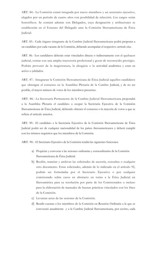 ART. 84.- La Comisión estará integrada por nueve miembros y un secretario ejecutivo,
elegidos por un período de cuatro años con posibilidad de relección. Los cargos serán
honoríficos. Se contará además con Delegados, cuya designación y atribuciones se
establecerán en el Estatuto del Delegado ante la Comisión Iberoamericana de Ética
Judicial.
ART. 85.- Cada órgano integrante de la Cumbre Judicial Iberoamericana podrá proponer a
un candidato por cada vacante de la Comisión, debiendo acompañar el respectivo currículo vitae.
ART. 86.- Los candidatos deberán estar vinculados directa o indirectamente con el quehacer
judicial, contar con una amplia trayectoria profesional y gozar de reconocido prestigio.
Podrán provenir de la magistratura, la abogacía o la actividad académica y estar en
activo o jubilados.
ART. 87.- Integraran la Comisión Iberoamericana de Ética Judicial aquellos candidatos
que obtengan el consenso en la Asamblea Plenaria de la Cumbre Judicial, y de no ser
posible, el mayor número de votos de los miembros presentes.
ART. 88.- La Secretaría Permanente de la Cumbre Judicial Iberoamericana propondrá
a la Asamblea Plenaria el candidato a ocupar la Secretaria Ejecutiva de la Comisión
Iberoamericana de Ética Judicial, debiendo obtener el consenso o la mayoría de votos a que se
refiere el artículo anterior.
ART. 89.- El candidato a la Secretaria Ejecutiva de la Comisión Iberoamericana de Ética
Judicial podrá ser de cualquier nacionalidad de los países iberoamericanos y deberá cumplir
con los mismos requisitos que los miembros de la Comisión.
ART. 90.- El Secretario Ejecutivo de la Comisión tendrá las siguientes funciones:
a) Propiciar y convocar a las sesiones ordinarias y extraordinarias de la Comisión
Iberoamericana de Ética Judicial.
b) Recibir, tramitar y archivar las solicitudes de asesoría, consultas o cualquier
otro documento. Estas solicitudes, además de lo indiciado en el artículo 92,
podrán ser formuladas por el Secretario Ejecutivo o por cualquier
comisionado sobre casos en abstracto en torno a la Ética Judicial en
Iberoamérica para su resolución por parte de los Comisionados o incluso
para la elaboración de manuales de buenas prácticas vinculados con los fines
de la Comisión.
c) Levantar actas de las sesiones de la Comisión.
d) Rendir cuentas a los miembros de la Comisión en Reunión Ordinaria a la que se
convocará anualmente y a la Cumbre Judicial Iberoamericana, por escrito, cada
 