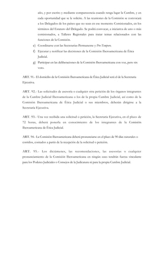 año, y por escrito y mediante comparecencia cuando tenga lugar la Cumbre, y en
cada oportunidad que se le solicite. A las reuniones de la Comisión se convocará
a los Delegados de los países que no sean en ese momento Comisionados, en los
términos del Estatuto del Delegado. Se podrá convocar, a iniciativa de uno o más
comisionados, a Talleres Regionales para tratar temas relacionados con las
funciones de la Comisión.
e) Coordinarse con las Secretarias Permanente y Pro-Tempore.
f) Ejecutar y notificar las decisiones de la Comisión Iberoamericana de Ética
Judicial.
g) Participar en las deliberaciones de la Comisión Iberoamericana con voz, pero sin
voto.
ART. 91.- El domicilio de la Comisión Iberoamericana de Ética Judicial será el de la Secretaria
Ejecutiva.
ART. 92.- Las solicitudes de asesoría o cualquier otra petición de los órganos integrantes
de la Cumbre Judicial Iberoamericana o los de la propia Cumbre Judicial, así como de la
Comisión Iberoamericana de Ética Judicial o sus miembros, deberán dirigirse a la
Secretaría Ejecutiva.
ART. 93.- Una vez recibida una solicitud o petición, la Secretaria Ejecutiva, en el plazo de
72 horas, deberá ponerla en conocimiento de los integrantes de la Comisión
Iberoamericana de Ética Judicial.
ART. 94.- La Comisión Iberoamericana deberá pronunciarse en el plazo de 90 días naturales o
corridos, contados a partir de la recepción de la solicitud o petición.
ART. 95.- Los dictámenes, las recomendaciones, las asesorías o cualquier
pronunciamiento de la Comisión Iberoamericana en ningún caso tendrán fuerza vinculante
para los Poderes Judiciales o Consejos de la Judicatura ni para la propia Cumbre Judicial.
 