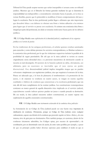 Tribunal de Ética puede aceptar razones que serían inaceptables si actuara como un tribunal
jurídico. Mientras que en el Derecho las formas generales mediante las que se determina la
responsabilidad son indisponibles y esencialmente orientadas hacia el pasado, en la ética se
tornan flexibles, puesto que lo primordial es modificar el futuro comportamiento del juez y
lograr la excelencia. Para la ética profesional, podría llegar a afirmarse que más importante
que descubrir faltas a sus deberes es obtener una firme e íntima adhesión a los mismos
para lograr que el servicio se preste con excelencia. Si existiera una conciencia ética firme e
integral por parte del profesional, sin duda se tornarían irrelevantes buena parte de los deberes
jurídicos.
VI. El Código Modelo como explicitación de la idoneidad judicial y complemento de las exigencias
jurídicas en el servicio de justicia
En las tradiciones de las antiguas profesiones, al señalar quienes estaban autorizados
para ejercerlas y como debían prestarse los servicios correspondientes, se filtraban reclamos a
la conciencia ética profesional, por lo que las violaciones respectivas incluían la perdida de la
posibilidad de seguir prestándolo. De ahí que en la tarea judicial se tuviera en cuenta
originalmente cierta idoneidad ética y se previeran mecanismos de destitución cuando se
incurría en mal desempeño. El ejercicio de la función judicial no debe, obviamente, ser
arbitrario, pero en ocasiones es inevitable que el juez ejerza un poder
discrecional. Esa discrecionalidad judicial implica innegables riesgos que no pueden
solventarse simplemente con regulaciones jurídicas, sino que requieren el concurso de la ética.
Parece así adecuado que, a la hora de plantearse el nombramiento o la promoción de los
jueces, o de enjuiciar su conducta en cuanto jueces, se tengan en cuenta aquellas
cualidades o hábitos de conducta que caracterizan a la excelencia profesional y que van
más allá del mero cumplimiento de las normas jurídicas. Las constituciones contemporáneas
contienen un marco general de aquella dimensión ética implicada en el servicio judicial,
especialmente cuando indican quienes pueden ser jueces o cuando procede su destitución.
De ese modo, la ética judicial encuentra asidero constitucional, en cuanto supone una
explicitación de aquellos enunciados constitucionales.
VII. El Código Modelo como instrumento esclarecedor de las conductas éticas judiciales
La formulación de un Código de Ética Judicial puede ser una fuente muy importante de
clarificación de conductas. Obviamente, porque un Código de Ética Judicial, como cualquier
ordenamiento, supone una división de la conducta que pretende regular en lícita e ilícita y, de esta
manera, sirve de guía para sus destinatarios. Pero también porque, en ocasiones, dentro de las
conductas éticamente admisibles, los Códigos optan, por razones de oportunidad y de
coordinación, por un determinado curso de acción, de entre varios posibles; por ejemplo, a pesar
de que en principio podría haber diversas opciones para establecer el modo en que es
 