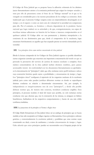 El Código de Ética Judicial que se propone busca la adhesión voluntaria de los distintos
jueces iberoamericanos atentos a la conciencia profesional que exigen los tiempos actuales y
trata por ello de presentarse como el fruto de un "dialogo racional" en el que se ha
otorgado un considerable peso a las razones procedentes de los códigos ya existentes. Sería
inadecuado que el presente Código surgiera como un emprendimiento desarraigado en el
tiempo y en el espacio o como un mero acto de voluntad de la autoridad con competencia
para ello. Por el contrario, su fortaleza y eficacia dependerán de la prudente fuerza
racional que logre traducir en su articulado y de que, consiguientemente, sea capaz de
movilizar intimas adhesiones en función de los bienes e intereses comprometidos en el
quehacer judicial. El Código debe ser una permanente y dinámica interpelación a la
conciencia de sus destinatarios para que, desde el compromiso de la excelencia, logre
encarnarse históricamente en aquellos que han aceptado prestar un servicio demandado por la
sociedad.
XII. Los principios éticos como núcleos concentrados de ética judicial
Desde la lectura comparada de los Códigos de Ética Judicial vigentes es posible identificar
ciertas exigencias centrales que muestran una importante concentración del modo en que se
pretende la prestación del servicio de justicia de manera excelente o completa. Esos
núcleos concentradores de la ética judicial reciben distintos nombres, pero parece
aconsejable insistir -de conformidad con los documentos iberoamericanos ya aprobados-
en la denominación de "principios", dado que ellos reclaman cierto perfil intrínseco valioso
cuya concreción histórica queda sujeta a posibilidades y circunstancias de tiempo y lugar.
Los "principios éticos" configuran el repertorio de las exigencias nucleares de la excelencia
judicial, pero como tales pueden justificar diferentes normas en donde se especifiquen
distintas conductas en relación a determinadas circunstancias. Así, por ejemplo, la
independencia es inequívocamente uno de esos "principios", y desde ella posible
delinear normas que, de manera más concreta, moralicen conductas exigibles. Esos
principios, al procurar modelar el ideal del mejor juez posible, no solo reclaman ciertas
conductas sino que alientan que, tras la reiteración de las mismas, se arraiguen en hábitos
beneficiosos, facilitadores de los respectivos comportamientos y fuente de una más sólida
confianza ciudadana.
XIII. Las proyecciones de los principios en Normas o Reglas éticas
El Código Modelo Iberoamericano de Ética Judicial ofrece así un catálogo de principios que en buena
medida ya han sido receptados en Códigos vigentes en Iberoamérica. Estos principios ordenan
genérica y concentradamente la excelencia judicial, y posibilitan que otras normas vayan
concretando ese ideal, a tenor de cambiantes y variadas circunstancias de tiempo y lugar.
Cabe advertir que estos principios pueden ser reconstruidos con el lenguaje propio de las
 