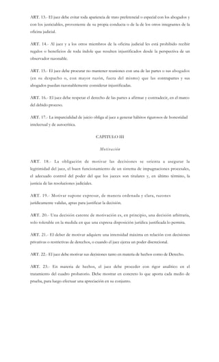 ART. 13.- El juez debe evitar toda apariencia de trato preferencial o especial con los abogados y
con los justiciables, proveniente de su propia conducta o de la de los otros integrantes de la
oficina judicial.
ART. 14.- Al juez y a los otros miembros de la oficina judicial les está prohibido recibir
regalos o beneficios de toda índole que resulten injustificados desde la perspectiva de un
observador razonable.
ART. 15.- El juez debe procurar no mantener reuniones con una de las partes o sus abogados
(en su despacho o, con mayor razón, fuera del mismo) que las contrapartes y sus
abogados puedan razonablemente considerar injustificadas.
ART. 16.- El juez debe respetar el derecho de las partes a afirmar y contradecir, en el marco
del debido proceso.
ART. 17.- La imparcialidad de juicio obliga al juez a generar hábitos rigurosos de honestidad
intelectual y de autocrítica.
CAPITULO III
Motivación
ART. 18.- La obligación de motivar las decisiones se orienta a asegurar la
legitimidad del juez, el buen funcionamiento de un sistema de impugnaciones procesales,
el adecuado control del poder del que los jueces son titulares y, en último término, la
justicia de las resoluciones judiciales.
ART. 19.- Motivar supone expresar, de manera ordenada y clara, razones
jurídicamente validas, aptas para justificar la decisión.
ART. 20.- Una decisión carente de motivación es, en principio, una decisión arbitraria,
solo tolerable en la medida en que una expresa disposición jurídica justificada lo permita.
ART. 21.- El deber de motivar adquiere una intensidad máxima en relación con decisiones
privativas o restrictivas de derechos, o cuando el juez ejerza un poder discrecional.
ART. 22.- El juez debe motivar sus decisiones tanto en materia de hechos como de Derecho.
ART. 23.- En materia de hechos, el juez debe proceder con rigor analítico en el
tratamiento del cuadro probatorio. Debe mostrar en concreto lo que aporta cada medio de
prueba, para luego efectuar una apreciación en su conjunto.
 
