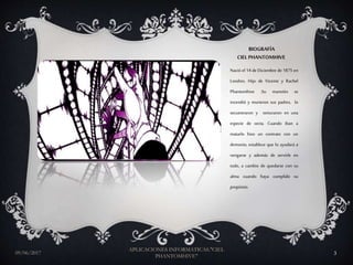 BIOGRAFÍA
CIELPHANTOMHIVE
Nació el 14 de Diciembre de 1875 en
Londres. Hijo de Vicente y Rachel
Phantomhive .Su mansión se
incendió y murieron sus padres, lo
secuestraron y torturaron en una
especie de secta. Cuando iban a
matarlo hizo un contrato con un
demonio, establece que lo ayudará a
vengarse y además de servirle en
todo, a cambio de quedarse con su
alma cuando haya cumplido su
propósito.
09/06/2017
APLICACIONES INFORMATICAS."CIEL
PHANTOMHIVE"
3
 
