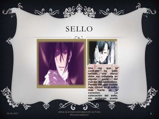 SELLO
09/06/2017
APLICACIONES INFORMATICAS."CIEL
PHANTOMHIVE"
8
Una vez que el
contrato ha sido
sellado, una marca
debe ser colocada en
alguna parte del
cuerpo del contratista.
Parece ser que cuanto
más visible es el sello,
más fuerte es la
conexión. La
colocación del sello,
sin embargo, puede
ser bastante dolorosa.
 