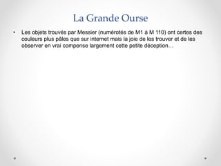 La Grande Ourse
• Les objets trouvés par Messier (numérotés de M1 à M 110) ont certes des
couleurs plus pâles que sur internet mais la joie de les trouver et de les
observer en vrai compense largement cette petite déception…
 