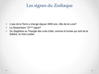 Les signes du Zodiaque
• L’axe de la Terre a changé depuis 3000 ans, rôle de la Lune?
• Le Serpentaire 13ième signe?
• Du Sagittaire au Triangle des nuits d’été, comme la fumée qui sort de la
théière, la Voie Lactée.
 