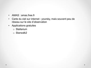 • AMAS : amas.free.fr
• Carte du ciel sur internet : yoursky, mais souvent peu de
réseau sur le site d’observation
• Applications gratuites
o Stellarium
o Starwalk2
 