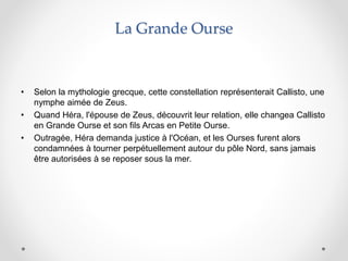 La Grande Ourse
• Selon la mythologie grecque, cette constellation représenterait Callisto, une
nymphe aimée de Zeus.
• Quand Héra, l'épouse de Zeus, découvrit leur relation, elle changea Callisto
en Grande Ourse et son fils Arcas en Petite Ourse.
• Outragée, Héra demanda justice à l'Océan, et les Ourses furent alors
condamnées à tourner perpétuellement autour du pôle Nord, sans jamais
être autorisées à se reposer sous la mer.
 