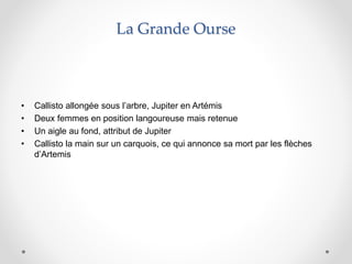 La Grande Ourse
• Callisto allongée sous l’arbre, Jupiter en Artémis
• Deux femmes en position langoureuse mais retenue
• Un aigle au fond, attribut de Jupiter
• Callisto la main sur un carquois, ce qui annonce sa mort par les flèches
d’Artemis
 