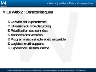 Le Web 2 : Caractéristiques Le Web est la plateforme Utilisation du crowdsourcing Réutilisation des données Abandon des versions Programmation simple et échangeable Logiciels multi-supports Expérience utilisateur riche 