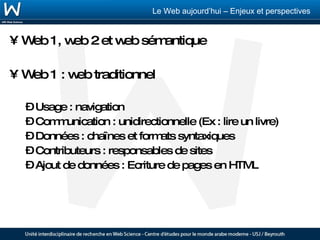 Web 1, web 2 et web sémantique Web 1 : web traditionnel Usage : navigation Communication : unidirectionnelle (Ex : lire un livre) Données : chaînes et formats syntaxiques Contributeurs : responsables de sites Ajout de données : Ecriture de pages en HTML 