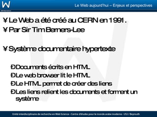 Le Web a été créé au CERN en 1991. Par Sir Tim Berners-Lee Système documentaire hypertexte Documents écrits en HTML Le web browser lit le HTML Le HTML permet de créer des liens Les liens relient les documents et forment un système  